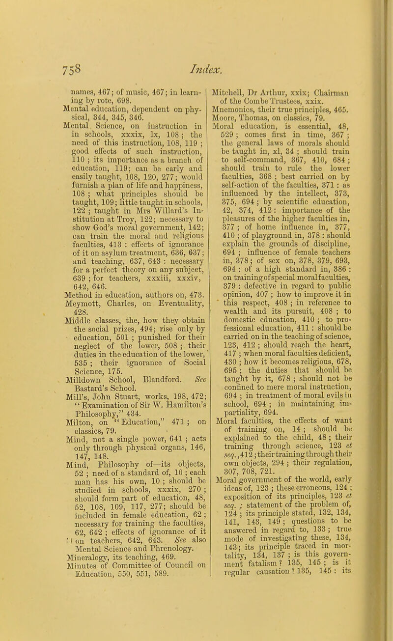 names, 467; of music, 407; in learn- ing by vote, 698. Mental education, dependent on phy- sical, 344, 345, 346. Mental Science, on instruction in in schools, xxxix, lx, 108 ; the need of this instruction, 108, 119 ; good effects of such instruction, 110 ; its importance as a branch of education, 119; can be early and easily taught, 108, 120, 277; would furnish a plan of life and happiness, 108 ; what principles should be taught, 109; little taught in schools, 122 ; taught in Mrs Willard's In- stitution at Troy, 122; necessary to show God's moral government, 142; can train the moral and religious faculties, 413 : effects of ignorance of it on asylum treatment, 636, 637; and teaching, 637, 643 : necessary for a perfect theory on any subject, 639 ; for teachers, xxxiii, xxxiv, 642, 646. Method in education, authors on, 473. Meymott, Charles, on Eventuality, 428. Middle classes, the, how they obtain the social prizes, 494; rise only by education, 501 ; punished for their neglect of the lower, 508 ; their duties in the education of the lower,' 535 ; their ignorance of Social Science, 175. Milldown School, Blandford. See Bastard's School. Mill's, John Stuart, works, 198, 472;  Examination of Sir W. Hamilton's Philosophy, 434. Milton, on Education, 471; on classics, 79. Mind, not a single power, 641 ; acts only through physical organs, 146, 147, 148. Mind, Philosophy of—its objects, 52 ; ne«d of a standard of, 10 ; each man has Ms own, 10 ; should be studied in schools, xxxix, 270 ; should form part of education, 48, 52, 108, 109, 117, 277; should be included in female education, 62 ; necessary for training the faculties, 62, 642 ; effects of ignorance of it f I on teachers, 642, 643. See also Mental Science and Phrenology. Mineralogy, its teaching, 469. Minutes of Committee of Council on Education, 550, 551, 589. Mitchell, Dr Arthur, xxix; Chairman of the Combe Trustees, xxix. Mnemonics, their true principles, 465. Moore, Thomas, on classics, 79. Moral education, is essential, 48, 529 ; comes first in time, 367 ; the general laws of morals should be taught in, xl, 34 ; should train to self-command, 367, 410, 684; should train to rule the lower faculties, 368 ; best carried on by self-action of the faculties, 371 : as influenced by the intellect, 373, 375, 694 ; by scientific education, 42, 374, 412: importance of the pleasures of the higher faculties in, 377 ; of home influence in, 377, 410 ; of playground in, 378 : should explain the grounds of discipline, 694 ; influence of female teachers in, 378; of sex on, 378, 379, 693, 694 : of a high standard in, 386 : on training of special moral faculties, 379 : defective in regard to public opinion, 407 ; how to improve it in this respect, 408 ; in reference to wealth and its pursuit, 408 ; to domestic education, 410 ; to pro- fessional education, 411 : should be carried on in the teaching of science, 123, 412 ; should reach the heart, 417 ; when moral faculties deficient, 430 ; how it becomes religious, 678, 695 ; the duties that should be taught by it, 678 ; should not be confined to mere moral instruction, 694 ; in treatment of moral evils in school, 694 ; in maintaining im- partiality, 694. Moral faculties, the effects of want of training on, 14 ; should be explained to the child, 48; their training through science, 123 et seq. ,412; their training through their own objects, 294 ; their regulation, 307, 708, 721. Moral government of the world, early ideas of, 123 ; these erroneous, 124 ; exposition of its principles, 123 et seq. ; statement of the problem of, 124 ; its principle stated, 132, 134, 141, 143, 149 ; questions to be answered in regard to, 133; true mode of investigating these, 134, 143; its principle traced in mor- tality, 134, 137 ; is this govern- ment fatalism ? 135, 145 ; is it regular causation ? 135, 145 : its