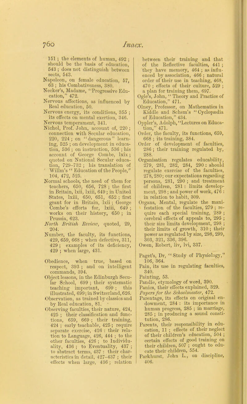 151 ; the elements of human, 492 ; should bo the basis of education, 543 ; does not distinguish between sects, 543. Napoleon, on female education, 57, 63 ; his Combativeness, 380. Neekor's, Madame, Progressive Edu- cation, 472. Nervous affections, as influenced by Real education, 50. Nervous energy, its conditions, 355 ; its effects on mental exertion, 346. Nervous temperament, 341. Nichol, Prof. John, account of, 220 ; connection with Secular education, 220, 224; on dangerous learn- ing, 525 ; on development in educa- tion, 536 ; on instruction, 536 ; his account of George Combe, lxix; quoted on National Secular educa- tion, 729-732 ; his translation of Willm's '' Education of the People, 104, 472, 525. Normal schools, the need of them for teachers, 650, 656, 728 ; the first in Britain, lxii, lxiii, 649 ; in United States, lxiii, 650, 651, 652 ; first grant for in Britain, lxii; George Combe's efforts for, lxiii, 649 ; works on their history, 650 ; in Prussia, 623. North British Review, quoted, 29, 204. Number, the faculty, its functions, 429, 659, 668 ; when defective, 311, 429 ; examples of its deficiency, 429 ; when large, 431. Obedience, when true, based on respect, 393 ; and on intelligent commands, 394. Object lessons, in the Edinburgh Secu- lar School, 699 ; their systematic teaching important, 699 ; this illustrated, 699; in Switzerland, 626. Observation, as trained by classics and by Real education, 81. ■ Observing faculties, their nature, 424, 425 ; their classification and func- tions, 659, 669 ; their training, 424 ; early teachable, 425 ; require separate exercise, 426 : their rela- tion to Language, 426, 444 ; to the other faculties, 426 ; to Individu- ality, 436 ; to Eventuality, 437 ; to abstract terms, 437 : their char- acteristics in detail, 427-437 ; their effects when large, 436 ; relation between their training and that of the Reflective faculties, 441 ; they have memory, 464 ; as influ- enced by association, 466 ; natural order of their use in teaching, 468, 470 ; effects of their culture, 529 ; a plan for training them, 697. Ogle's, John,  Theory and Practice of Education, 471. Olney, Professor, on Mathematics in Kiddle and Schem's  Cyclopaedia of Education, 434. Oppler's, Adolph, Lectures on Educa- tion, 471. Order, the faculty, its functions, 659, 668 ; its training, 384. Order of development of faculties, 286 ; their training regulated by, 288. Organisation regulates educability, 279, 281, 282, 284, 290 : should regulate exercise of the faculties, 278,280; our expectations regarding persons, 281, 290 ; and treatment of children, 281 : limits develop- ment, 298 ; and power of work, 476 : in relation to habit, 309. Organs, Mental, regulate the mani- festation of the faculties, 279 ; re- quire each special training, 289 ; cerebral effects of appeals to, 295 ; their size limits development, 298 ; their limits of growth, 310 ; their power as regulated by size, 298, 299, 303, 321, 336, 396. Owen, Robert, liv, lvi, 337. Pagefs, Dr, Study of Physiology, 106, 364. Pain, its use in regulating faculties, 340. Painting, 53. Pandie, etymology of word, 390. Panics, their effects explained, 329. Papers for the Schoolmaster, 472. Parentage, its effects on original en- dowment, 284 : its importance in human progress, 285 ; in marriage, 285 ; in producing a sound consti- tution, 286. Parents, their responsibility in edu- cation, 11 ; effects of their neglect of their children's education, 504 ; certain effects of good training on their children, 507 ; ought to edu- cate their children, 554. Parkhurst, John L., on discipline, 406.