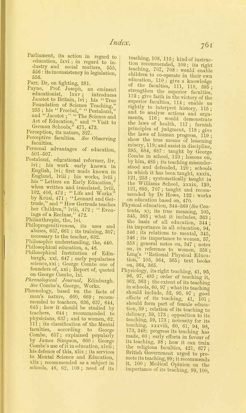 J6i Parliament, its action in regard to education, lxvi ; in regard to in- dustry and social matters, 555, 556: its inconsistency in legislation, 556. Parr, Dr, on fighting, 381. Payne, Prof. Joseph, an eminent educationist, lxxv; introduces Jacotot to Britain, M ; his  True Foundation of Science Teaching  255 ; his Froebel,  Pestalozzl, and Jacotot;  The Science and Art of Education, and Visit to German Schools, 471, 473. Perception, its nature, 327. Perceptive faculties. See Observing faculties. Personal advantages of education, 501-507. Pestalozzi, educational reformer, liv, Ivi; his work early known in English, lvi; first made known in England, lviii ; his works, lviii; his  Letters on Early Education, when written and translated, lviii, 102, 406, 472; Life and Works by Kriisi, 471 ; Leonard and Ger- trude, and  How Gertrude teaches her Children, lviii, 472 ;  Even- ings of a Recluse, 472. Philanthropin, the, lvi. Philoprogenitiveness, its uses and abuses, 657, 661 ; its training, 307; necessary to the teacher, 632. Philosophic understanding, the, 440. Philosophical education, a, 48. Philosophical Institution of Edin- burgh, xxi, 647 ; early popularises science, xxi; George Combe one of founders of, xxi; Report of, quoted on George Combe, lxi. Phrenological Journal, Edinburgh. See Combe's, George, Works. Phrenology, based bn the facts of man's nature, 660, 669; recom- mended to teachers, 636, 637, 644, 645 ; how it should be studied by teachers, 644; recommended to physicians, 637 ; and to women, 62, 111; its classification of the Mental faculties, according to George Combe, 657; explained popularly hy James Simpson, 660 : George Combe's use of it in education, xlvii; his defence of this, xlix ; its services to Mental Science and Education, xlix ; recommended as a subject in schools, 48, 62, 109 ; need of its teaching, 108, 113; kind of instruc- tion recommended, 109; its right teaching, 707, 708 : would enable children to co-operate in their own education, 110 ; give a knowledge of the faculties, 111, 118, 395 ; strengthen the superior faculties, 112 ; give faith in the victory of the superior faculties, 114; enable us rightly to interpret history, 115 ; and to analyse actions and argu- ments, 116; would demonstrate the laws of health, 117 ; furnish principles of judgment, 118 ; give the laws of human progress, 119 ; show the true means of lessening misery, 119; and assist in discipline, 395, 684, 687 : taught by George Combe in school, 120 ; lessons on, by him, 485 ; its teaching misunder- stood and defended, 120; schools m which it has been taught, xxxix, 121, 253 ; systematically taught in the Williams School, xxxix, 120, 121, 695, 707; taught and recom- mended by Dr Howe, 122 : works on education based on, 470. Physical education, 344-369 (See Con- tents, x); its true meaning, 105, 345, 363 ; what it includes, 363 ; the basis of all education, 344 ; its importance in all education, 94, 346 : its relations to mental, 345, 346 ; its importance to women, 57, 358 ; general notes on, 347 ; notes on, in reference to women, 358 ; Ling's Rational Physical Educa- tion, 105, 364, 365; text books on, 364, 365. Physiology, its right teaching, 41, 95, 96, 97, 485 ; order of teaching it, 362, 363 ; the extent of its teaching in schools, 60, 97 ; what its teaching should include, 52, 95, 97 ; good effects of its teaching, 41, 101 ; should form part of female educa- tion, 59 ; relation of its teaching to delicacy, 59, 173 ; opposition to its teaching, 59, 173 ; necessity for its teaching, xxxviii, 60, 61, 94, 98, 173, 348; progress its teaching has made, 60 ; early efforts in favour of its teaching, 98 ; how it can train the religious faculties, 421, 677 ; British Government urged to pro- mote its teaching, 99; it recommends it, 100 ; Medical Opinion on the importance of its teaching, 99,100,