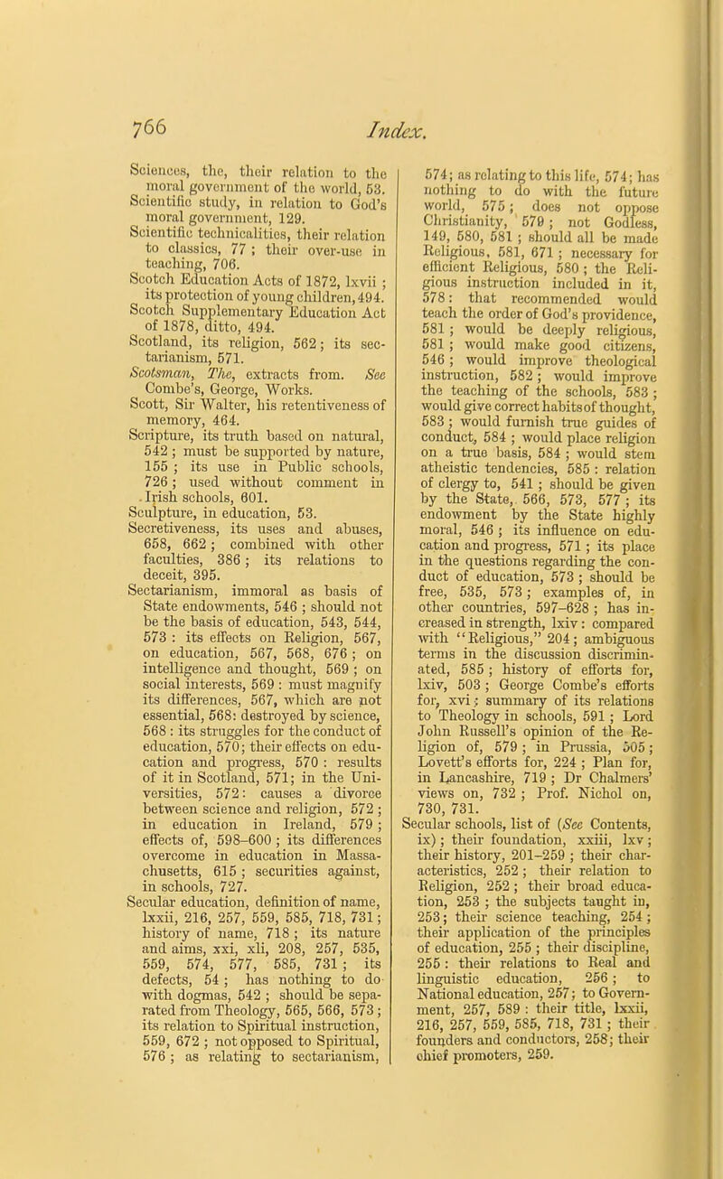 Sciences, the, their relation to the moral government of the world, 53. Scientific study, in relation to God's moral government, 129. Scientific technicalities, their relation to classics, 77 ; their over-use in teaching, 706. Scotch Education Acts of 1872, lxvii ; its protection of young children, 494. Scotch Supplementary Education Act of 1878, ditto, 494. Scotland, its religion, 562; its sec- tarianism, 571. Scotsman, The, extracts from. See Combe's, George, Works. Scott, Sir Walter, his retentiveness of memory, 464. Scripture, its truth based on natural, 542 ; must be supported by nature, 155 ; its use in Public schools, 726; used without comment in -Irish schools, 601. Sculpture, in education, 53. Secretiveness, its uses and abuses, 658, 662 ; combined with other faculties, 386 ; its relations to deceit, 395. Sectarianism, immoral as basis of State endowments, 546 ; should not be the basis of education, 543, 544, 573 : its effects on Keligion, 567, on education, 567, 568, 676 ; on intelligence and thought, 569 ; on social interests, 569 : must magnify its differences, 567, which are not essential, 568: destroyed by science, 568 : its struggles for the conduct of education, 570; their effects on edu- cation and progress, 570 : results of it in Scotland, 571; in the Uni- versities, 572: causes a divorce between science and religion, 572 ; in education in Ireland, 579 ; effects of, 598-600 ; its differences overcome in education in Massa- chusetts, 615 ; securities against, in schools, 727. Secular education, definition of name, lxxii, 216, 257, 559, 585, 718, 731; history of name, 718 ; its nature and aims, xxi, xli, 208, 257, 535, 559, 574, 577, 585, 731 ; its defects, 54 ; has nothing to do- with dogmas, 542 ; should be sepa- rated from Theology, 565, 566, 573; its relation to Spiritual instruction, 559, 672 ; not opposed to Spiritual, 576 ; as relating to sectarianism, 574; as relating to this life, 574; has nothing to do with the future world, 575; does not oppose Christianity, ' 570 ; not Godless, 149, 580, 581 ; should all be made Religious, 581, 671 ; necessary for efficient Eeligious, 580 ; the Reli- gious instruction included in it, 578: that recommended would teach the order of God's providence, 581 ; would be deeply religious, 581 ; would make good citizens, 546; would improve theological instruction, 582; would improve the teaching of the schools, 583 ; would give correct habitsof thought, 583 ; would furnish true guides of conduct, 584 ; would place religion on a true basis, 584 ; would stem atheistic tendencies, 585 : relation of clergy to, 541; should be given by the State, 566, 573, 577 ; its endowment by the State highly moral, 546 ; its influence on edu- cation and progress, 571; its place in the questions regarding the con- duct of education, 573 ; should be free, 535, 573; examples of, in other- countries, 597-628 ; has in- creased in strength, lxiv: compared with Religious, 204; ambiguous terms in the discussion discrimin- ated, 585 ; history of efforts for, lxiv, 503 ; George Combe's efforts for, xvi:: summary of its relations to Theology in schools, 591 ; Lord John Russell's opinion of the Re- ligion of, 579 ; in Prussia, 505; Lovett's efforts for, 224 ; Plan for, in Lancashire, 719 ; Dr Chalmers' views on, 732 ; Prof. Mchol on, 730, 731. Secular schools, list of (See Contents, ix); their foundation, xxiii, Ixv ; their history, 201-259 ; their char- acteristics, 252 ; their relation to Keligion, 252 ; their broad educa- tion, 253 ; the subjects taught in, 253; their science teaching, 254 ; their application of the principles of education, 255 ; their discipline, 255 : their relations to Real and linguistic education, 256; to National education, 257; to Govern- ment, 257, 589 : their title, lxxii, 216, 257, 559, 585, 718, 731; their founders and conductors, 258; their ohief promoters, 259.