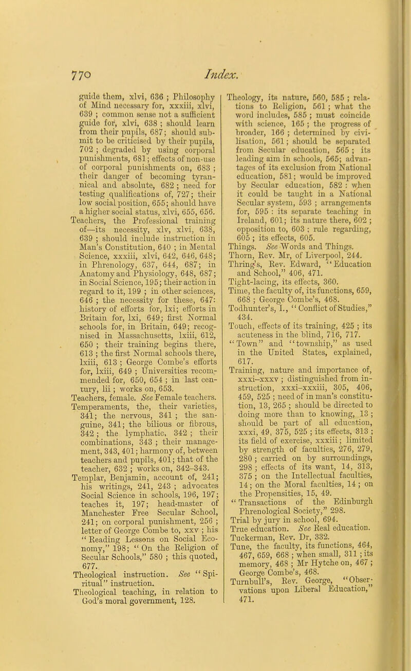 guide thom, xlvi, 636 ; Philosophy of Mind necessary for, xxxiii, xlvi, 639 ; common sense not a sufficient guide for, xlvi, 638 ; should le arn from their pupils, 687; should sub- mit to be criticised by their pupils, 702 ; degraded by using corporal punishments, 681; effects of non-use of corporal punishments on, 683 ; their danger of becoming tyran- nical and absolute, 682 ; need for testing qualifications of, 727; then- low social position, 655; should have a higher social status, xlvi, 655, 656. Teachers, the Professional training of—its necessity, xlv, xlvi, 638, 639 ; should include instruction in Man's Constitution, 640 ; in Mental Science, xxxiii, xlvi, 642, 646,648; in Phrenology, 637, 644, 687; in Anatomy and Physiology, 648, 687; in Social Science, 195; their action in regard to it, 199 ; in other sciences, 646 ; the necessity for these, 647: history of efforts tor, lxi; efforts in Britain for, lxi, 649; first Normal schools for, in Britain, 649; recog- nised in Massachusetts, lxiii, 612, 650 ; their training begins there, 613 ; the first Normal schools there, lxiii, 613 ; George Combe's efforts for, lxiii, 649 ; Universities recom- mended for, 650, 654 ; in last cen- tury, lii ; works on, 653. Teachers, female. See Female teachers. Temperaments, the, their varieties, 341; the nervous, 341 ; the san- guine, 341; the bilious or fibrous, 342; the lymphatic, 342 ; their combinations, 343 ; their manage- ment, 343, 401; harmony of, between teachers and pupils, 401; that of the teacher, 632 ; works on, 342-343. Templar, Benjamin, account of, 241; his -writings, 241, 243 ; advocates Social Science in schools, 196, 197; teaches it, 197; head-master of Manchester Free Secular School, 241; on corporal punishment, 256 ; letter of George Combe to, xxv ; his  Reading Lessons on Social Eco- nomy, 198; On the Religion of Secular Schools, 580 ; this quoted, 677. Theological instruction. See  Spi- ritual instruction. Theological teaching, in relation to God's moral government, 128. Theology, its nature, 560, 585 ; rela- tions to Religion, 561 ; what the word includes, 585 ; must coincide with science, 165 ; the progress of broader, 166 ; determined by civi- lisation, 561; should be separated from Secular education, 565 ; its leading aim in schools, 565; advan- tages of its exclusion from National education, 581; would be improved by Secular education, 582 : when it could be taught in a National Secular system, 593 ; arrangements for, 595 : its separate teaching in Ireland, 601; its nature there, 602 ; opposition to, 603 ; rule regarding, 605 ; its effects, 605. Things. See Words and Things. Thorn, Rev. Mr, of Liverpool, 244. Turing's, Rev. Edward, Education and School, 406, 471. Tight-lacing, its effects, 360. Time, the faculty of, its functions, 659, 668 ; George Combe's, 468. Todhunter's, I.,  Conflict of Studies, 434. Touch, effects of its training, 425 ; its acuteness in the blind, 716, 717. Town and township, as used in the United States, explained, 617. Training, nature and importance of, xxxi-xxxv ; distinguished from in- struction, xxxi-xxxiii, 305, 406, 459, 525 ; need of in man's constitu- tion, 13, 265 ; should be directed to doing more than to knowing, 13 ; should be part of all education, xxxi, 49, 375, 525 ; its effects, 313 ; its field of exercise, xxxiii; limited by strength of faculties, 276, 279, 280 ; carried on by surroundings, 298 ; effects of its want, 14, 313, 375 ; on the Intellectual faculties, 14; on the Moral faculties, 14; on the Propensities, 15, 49.  Transactions of the Edinburgh Phrenological Society, 298. Trial by jury in school, 694. True education. See Real education. Tuckerman, Rev. Dr, 332. Tune, the faculty, its functions, 464, 467, 659, 668 ; when small, 311 ; its memory, 468 ; Mr Hytche on, 467 ; George Combe's, 468. Turnbull's, Rev. George, Obser; vations upon Liberal Education, 471.