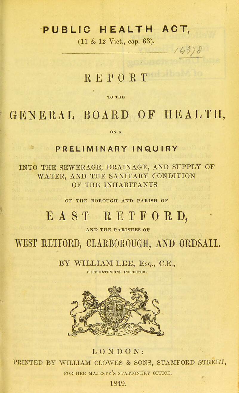 PUBLIC HEALTH ACT, (11 & 12 Vict., cap. 63). REPORT TO THE GENERAL BOARD OF HEALTH, ON A PRELIMINARY INQUIRY INTO THE SEWERAGE, DRAINAGE, AND SUPPLY OF WATER, AND THE SANITARY CONDITION OF THE INHABITANTS OP THE BOKOUGH AND PARISH OP EAST RETFORD, AND THE PARISHES OF WEST RETFORD, CLARBOROUGH, AND ORDSALL BY WILLIAM LEE, Esq., C.E., SUPERINTENDING INSPECTOR. LONDON: PRINTED BY WILLIAM CLOWES & SONS, STAMFORD STREET, FOE HER majesty's STATIOKERY OFFICE. 1849.