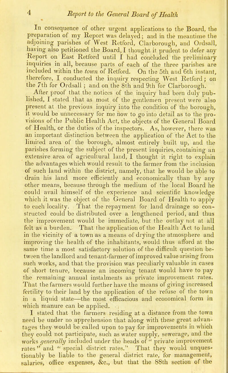 In consequence of other urgent applications to the Board, the preparation of my Report was delayed; and in the meantime the adjoining parishes of West Retford, Clarborough, and Ordsall, having also petitioned the Board, I thought it prudent to defer any Report on East Retford until I had concluded the preliminary inquiries in all, because parts of each of the three parishes are included within the town of Retford. On the 5th and 6th instant, therefore, I conducted the inquiry respecting West Retford; on the 7th for Ordsall ; and on the 8th and 9th for Clarborough. Alter proof that the notices of the inquiry had been duly pub- lished, I stated that as most of the gentlemen present were also present at the previous inquiry into the condition of the borough, it would be unnecessary for me now to go into detail as to the pro- visions of the Public Health Act, the objects of the General Board of Health, or the duties of the inspectors. As, however, there was an important distinction between the application of the Act to the limited area of the borough, almost entirely built up, and the parishes forming the subject of the present inquiries, containing an extensive area of agricultural land, I thought it right to explain the advantages which would result to the farmer from the inclusion of such land within the district, namely, that he would be able to drain his land more efficiently and economically than by any other means, because through the medium of the local Board he could avail himself of the experience and scientific knowledge which it was the object of the General Board of Health to apply to each locality. That the repayment for land di'ainage so con- structed could be distributed over a lengthened period, and thus the improvement would be immediate, but the outlay not at all felt as a burden. That the application of the Health Act to land in the vicinity of a town as a means of drying the atmosphere and improving the health of the inhabitants, would thus afford at the same time a most satisfactory solution of the difficult question be- tween the landlord and tenant-farmer of improved value arising from such works, and that the provision was peculiarly valuable in cases of short tenure, because an incoming tenant would have to pay the remaining annual instalments as private improvement rates. That the farmers would further have the means of giving increased fertility to their land by the application of the refuse of the town in a liquid state—the most efficacious and economical form in which manure can be applied. I stated that the farmers residing at a distance from the town need be under no apprehension that along with these great advan- tages they would be called upon to pay for improvements in whicli they coidd not participate, such as water supply, sewerage, and the works generally included under the heads of  private improvement rates and  special district rates. That they would unques- tionably be liable to the general district rate, for management, salaries, office expenses, &c., but that the 88th section of the