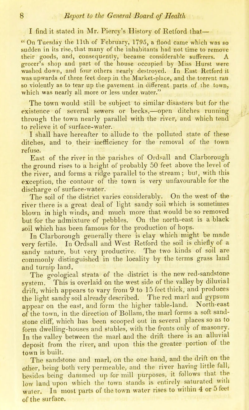 I find it stated in Mr. Piercy's History of Retford that—  On Tuesday the llth of February, 1795, a flood came which was so sudden in its rise, that many of the inhabitants had not time to remove their goods, and, consequently, became considerable sufferers. A grocer's shop and part of the house occupied by Miss Hurst were washed down, and four others nearly destroyed. In East Retford it was upwards of three feet deep in the Market-place, and the torrent ran so violently as to tear up the pavement in different parts of ihe town, which was nearly all more or less under water. The town would still be subject to sinciilar disasters but for the existence of several sewers or becks,—open ditches running through the town nearly parallel with the river, and which tend to relieve it of surface-water. I shall have hereafter to allude to the polluted state of these ditches, and to their inefficiency for the removal of the town refuse. East of the river in the parishes of Ordsall and Clarborough the ground rises to a height of probably 50 feet above the level of the river, and forms a ridge parallel to the stream; but, with this exception, the contour of the town is very unfavourable for the discharge of surface-water. The soil of the district varies considerably. On the west of the river there is a great deal of light sandy soil which is sometimes blown in high winds, and much more that would be so removed but for the admixture of pebbles. On the north-east is a black soil which has been famous for the production of hops. In Clarborough generally there is clay which might be made very fertile. In Ordsall and West Retford the soil is chiefly of a sandy nature, but very productive. The two kinds of soil are commonly distinguished in the locality by the terms grass land and turnip land. The geological strata of the district is the new red-sandstone system. This is overlaid on the west side of the valley by diluvial drift, which appears to vary from 9 to 15 feet thick, and produces the light sandy soil already described. The red marl and gypsum appear on the east, and form the higher table-land. North-east of the town, in the direction of Bollam, the marl forms a soft sand- stone cliff, which has been scooped out in several places so as to form dwelling-houses and stables, with the fronts only of masonry. In the valley between the marl and the drift there is an alluvial deposit from the river, and upon this the greater portion of the town is built. The sandstone and marl, on the one hand, and the drift on the other, being both very permeable, and the river having little fall, besides being dammed up for mill purposes, it follows that the low land upon which the town stands is entirely saturated wuh water. In most parts of the town water rises to within 4 or 5 feel of the surface.