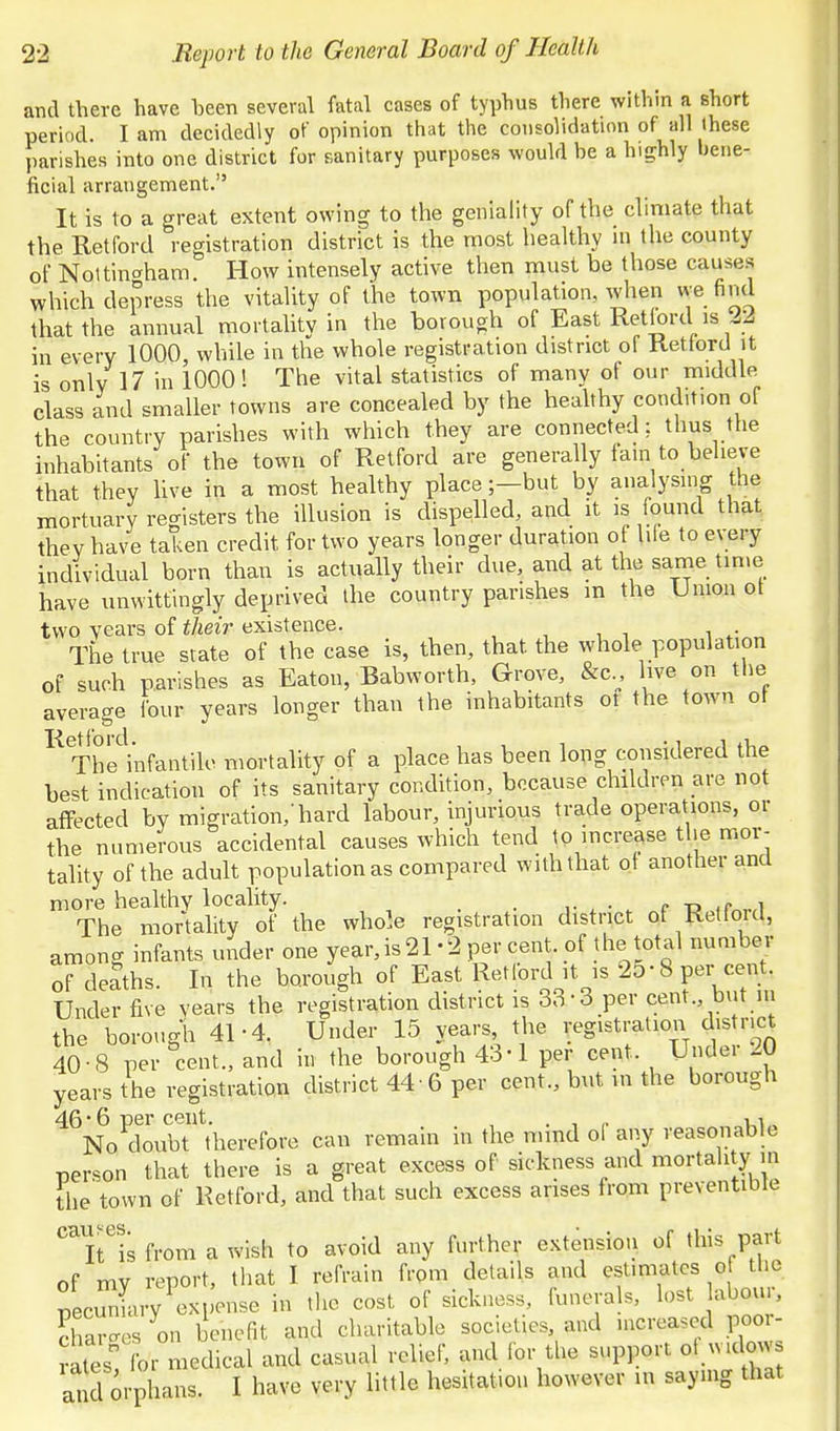 and there have been several fatal cases of typhus there within a short period. I am decidedly ot opinion that the coiisoVidatinn of all these parishes into one district for sanitary purposes would be a hia;hly bene- ficial arrangement. It is to a great extent owing to the geniality of the climate that the Retford registration district is the most healthy ni the county of Noltinaham How intensely active then must be those causes which depress the vitality of the town population, when we find that the annual mortahtv in the borough of East Retlord is 22 in every 1000, while in the whole registration district of Retford it is only 17 in 1000! The vital statistics of many of our middle class and smaller towns are concealed by the heahhy condition of the country parishes with which they are connected: thus the inhabitants of the town of Retford are generally lain to believe that they live in a most healthy place;—but by analysing the mortuary registers the illusion is dispelled, and it is found that they have taken credit for two years longer duration of lile to every individual born than is actually their due, and at the sanne time have unwittingly deprived the country parishes in the Union ot two years of their existence. , , , i w The true state of the case is, then, that the whole population of such parishes as Eaton, Babworth, Grove, &c.^, live on the average four years longer than the inhabitants ot the town ot The'hifantile mortality of a place has been lopg considered the best indication of its sanitary condition, because children are not affected by migration,'hard labour, injurious trade operations, or the numerous accidental causes which tend to increase the mor- tality of the adult population as compared with that of another and more healthy locality. _ . c r, .p ^ The mortality of the whole registration district ot Retlord, among infants under one year,is21 -2 per cent, of the total number of deaths. In the borough of East Retford it is 25-8 per cent. Under five years the registration district is 33-3 per cent but ni the borough 41-4. Under 15 years, the registration district 40-8 per cent., and in the borough 43-1 per cent. Under 20 years the registration district 44 6 per cent., but in the borough 46*6 per cent. , . , ui. No doubt therefore can remain in the mmd ol any reasonable person that there is a great excess of sickness and mortality m the town of Retford, and that such excess arises from preventiblc T^is from a wish to avoid any further extension of this part of my report, that I refrain from details and estimates of the pecmiLry exi;onse in the cost of sickness, funera s, lost abour, ?hai-es on benefit and charitable societies and nicreased poor- S for medical and casual relief, and for the support ot wicbw and orphans. I have very little hesitation however in saying that