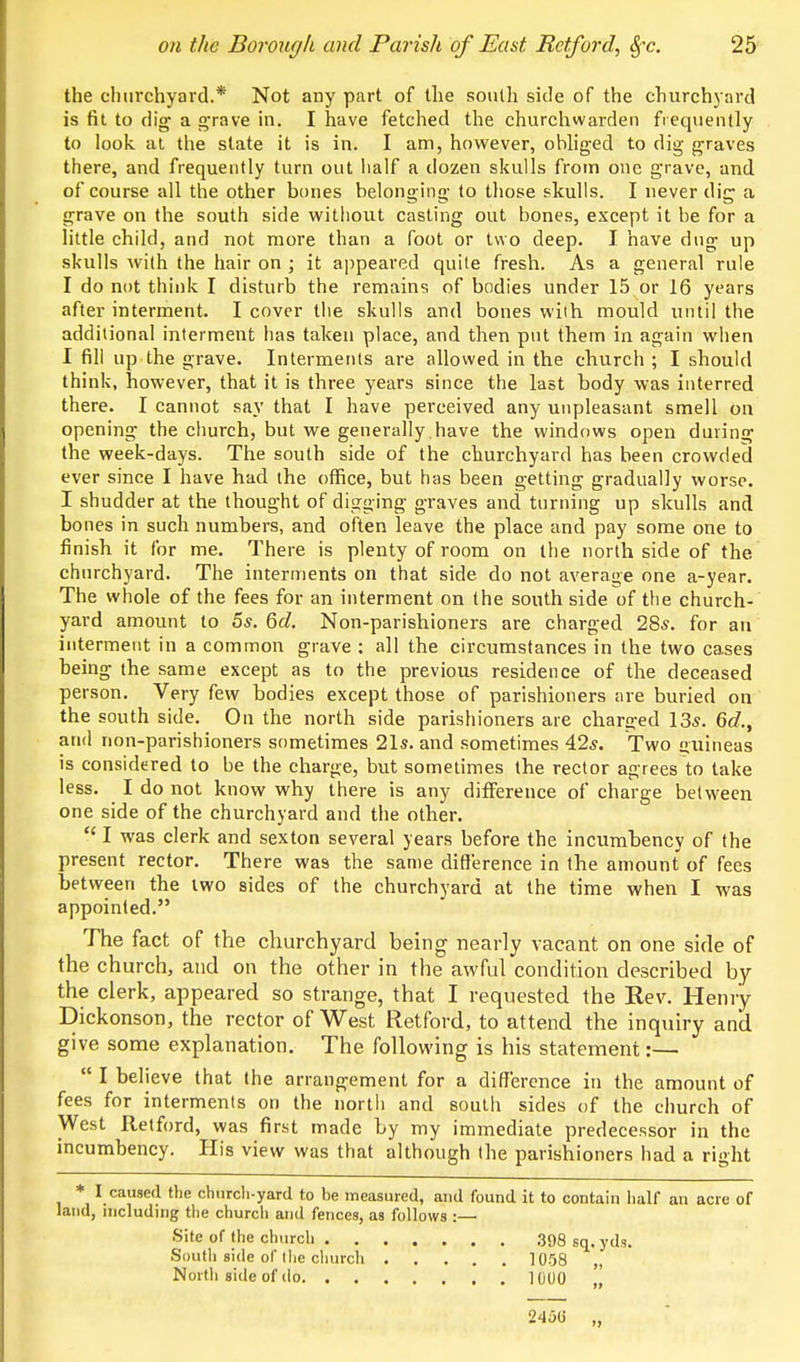 the churchyard.* Not any part of the south side of the churchyard is fit to dig a g-rave in. I have fetched the churchwarden frequently to look, at the slate it is in. I am, however, obliged to dig graves there, and frequently turn out lialf a dozen skulls from one grave, and of course all the other bones belonging to those skulls. I never dig a grave on the south side without casting out bones, except it be for a little child, and not more than a foot or two deep. I have dug up skulls with the hair on ; it appeared quite fresh. As a general rule I do not think I disturb the remains of bodies under 15 or 16 years after interment. I cover tlie skulls and bones with mould until the additional interment has taken place, and then put them in again when I fill up the grave. Interments are allowed in the church ; I should think, however, that it is three years since the last body was interred there. I cannot say that I have perceived any unpleasant smell on opening the church, but we generally .have the windows open during the week-days. The south side of the churchyard has been crowded ever since I have had the office, but has been getting gradually worse. I shudder at the thought of digging graves and turning up skulls and bones in such numbers, and often leave the place and pay some one to finisb it (or me. There is plenty of room on the north side of the churchyard. The interments on that side do not average one a-year. The whole of the fees for an interment on the south side of the church- yard amount to 5s. 6c?. Non-parishioners are charged 28s. for an interment in a common grave : all the circumstances in the two cases being the same except as to the previous residence of the deceased person. Very few bodies except those of parishioners are buried on the south side. On the north side parishioners are charged 13s. 6c?., and non-parishioners sometimes 21s. and sometimes 42s. Two £>uineas is considered to be the charge, but sometimes the rector agrees to take less. I do not know why there is any difference of charge between one side of the churchyard and the other.  I was clerk and sexton several years before the incumbency of the present rector. There was the same difference in the amount of fees between the two sides of the churchyard at the time when I was appointed. The fact of t?ie churchyard being nearly vacant on one side of the church, and on the other in the awful condition described by the clerk, appeared so strange, that I requested the Rev. Heniy Dickonson, the rector of West Retford, to attend the inquiry and give some explanation. The following is his statement:—  I believe that the arrangement for a difference in the amount of fees for interments on the north and south sides of the church of West Retford, was first made by my immediate predecessor in the incumbency. His view was that although the parishioners had a right * I caused the chtircli-yard to be measured, and found it to contain half an acre of land, nicluding the church and fences, as follows :— Site of the church ,398 sq. yds. South side of llie church 1058 „ Nortli side of do 1000