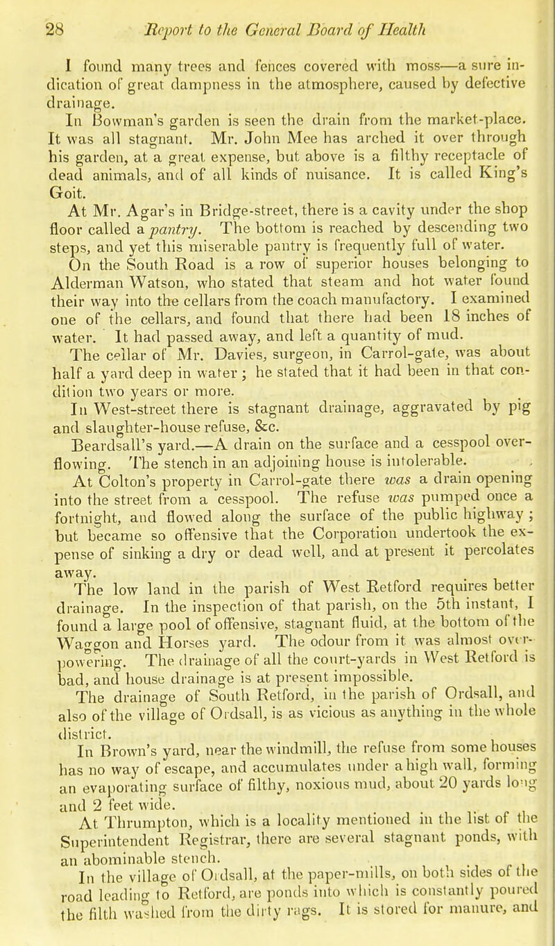 1 found many trees and fences covered with moss—a sure in- dication of great dampness in the atmosphere, caused by defective drainage. In Bowman's garden is seen the drain from the market-place. It was all stagnant. Mr. John Mee has arched it over through his garden, at a great expense, but above is a filthy receptacle of dead animals, and of all kinds of nuisance. It is called King's Goit. At Mr. Agar's in Bridge-street, there is a cavity under the shop floor called & pantry. The bottom is reached by descending two steps, and yet this miserable pantry is frequently full of water. On the South Road is a row of superior houses belonging to Alderman Watson, who stated that steam and hot water found their way into the cellars from the coach manufactory. I examined one of the cellars, and found that there had been 18 inches of water. It had passed away, and left a quantity of mud. The cellar of Mr. Davies, surgeon, in Carrol-gale, was about half a yard deep in water ; he stated that it had been in that con- dition two years or more. In West-street there is stagnant drainage, aggravated by pig and slaughter-house refuse, &c. Beardsall's yard.—A drain on the surface and a cesspool over- flowing. The stench in an adjoining house is intolerable. ^ , At Colton's property in Carrol-gate there was a drain opening into the street from a cesspool. The refuse loas pumped once a fortnight, and flowed along the surface of the public highway ; but became so offensive that the Corporation undertook the ex- pense of sinking a dry or dead well, and at present it percolates away. The low land in the parish of West Eetford requires better drainao-e. In the inspection of that parish, on the 5th instant, I found a large pool of offensive, stagnant fluid, at the bottom of the Waggon and Horses yard. The odour from it was almost ovt r- ]30wering. The drainage of all the court-yards in West Retford is bad, and house drainage is at present impossible. The drainage of South Retford, in the parish of Ordsall, and also of the village of Ordsall, is as vicious as anything in the whole tlistrict. In Brown's yard, near the windmill, the refuse from some houses has no way of escape, and accumulates under a high wall, forming an evaporating surface of filthy, noxious mud, about 20 yards long and 2 feet wide. At Thrumpton, which is a locality mentioned m the list of the Superintendent Registrar, there are several stagnant ponds, with an abominable stench. In the village of Ordsall, at the paper-mills, on both sides of the road leading to Retford, are ponds into which is constantly poiu-ed the filth wa'^hod from the dirty rags. It is stored for manure, and