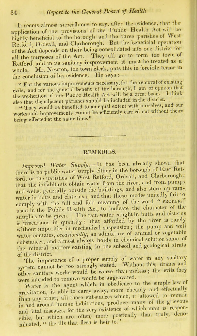 II seems almost superfluous to say, after the evidence, that the application of the provisions of the Public Heakli Act will be highly beneficial to the borough and the three parishes of West Retford, Ordsall, and Clarborough. But the beneficial operation of the Act depends on their being consolidated into one district lor all the purposes of the Act. They all go to form the town of Retford, and in its sanitary improvement it must be treated as a whole. Mr. Newton, the town clerk, puts this in forcible terms in the conclusion of his evidence. He says :—  For the various improvennents necessary, for the removal of existing evils and for the general benefit of the borough, I am of opinion that the application of the Public Health Act will be a great boon. I think also that the adjacent parishes should be included in the district.  They would be benefited to an equal extent with ourselves, and our works and improvements cannot be efficiently carried out without theirs being effected at the same time. REMEDIES. Irnvroved Water Supphj.-lt has been already shown that there is no public water supply either in the borough of East Ket- ford or the parishes of West Retford, Ordsall, and Clarborough : that the inhabitants obtain water from the river, and from pumps and wells, generally outside the buildings, and also store up ram- water in butts and cisterns ; and that these modes umtedly tail to comply with the full and fair meaning of the word  proper, used in the Public Health Act, to indicate the character of the supplies to be given. The rain water caught in butts and cisterns is precarious in quantity; that afforded by the river is rarely without impurities in mechanical suspension; the pump and well water conlains, occasionally, an admixture of animal or vegetable substances, and almost always holds in chemical solution some ot the mineral matters existing in the subsoil and geological strata of the district. , • v The importance of a proper supply of water m any samtaiy system cannot be too strongly stated. Without this drains and other sanitary works would be worse than useless; the evils they were intended to remove would be aggravated. , . , . . Water is the agent which, in obedience to the simple law ot gravitation, is able to carry away, more cheaply and eflfectua y fhan any other, all those substances which, il allowed to remain in and around human habitations, produce many of the grievous and fatal diseases, for the very existence of which man is respon- sible, but which are often, more poetically than truly, deno- minated,  the ills that flesh is heir to.