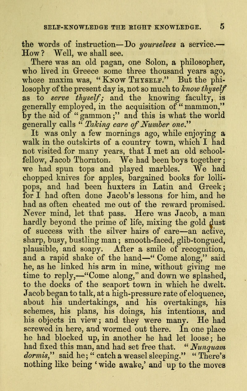 the words of instruction—Do yourselves a service.— How? Well, we shall see. There was an old pagan, one Solon, a philosopher, who lived in Grreece some three thousand years ago, whose maxim was,  Kkow TnrsELE. But the phi- losophy of the present day is, not so much to Icnow thyself as to serve thyself; and the knowing faculty, is generally employed, in the acquisition of  mammon, by the aid of  gammonand this is what the world generally calls  Taking care of Number one^ It was only a few mornings ago, while enjoying a walk in the outskirts of a country town, which I had not visited for many years, that I met an old school- fellow, Jacob Thornton. We had been boys together; we had spun tops and played marbles. We had chopped knives for apples, bargained books for lolli- pops, and had been huxters in Latin and Greek; for I had often done Jacob's lessons for him, and he had as often cheated me out of the reward promised. Never mind, let that pass. Here was Jacob, a man hardly beyond the prime of life, mixing the gold dust of success with the silver hairs of care—an active, sharp, busy, bustling man; smooth-faced, glib-tongued, plausible, and soapy. After a smile of recognition, and a rapid shake of the hand— Come along, said he, as he linked his arm in mine, without giving me time to reply,—Come along, and down we splashed, to the docks of the seaport town in which he dwelt. Jacob began to talk, at a high-pressure rate of eloquence, about his undertakings, and his overtakings, his schemes, his plans, his doings, his intentions, and his objects in view; and they were many. He had screwed in here, and wormed out there. In one place he had blocked up, in another he had let loose; he had fixed this man, and had set free that. Nunquam dormis,'^ said he;  catch a weasel sleeping.  There's nothing like being * wide awake/ and up to the moves