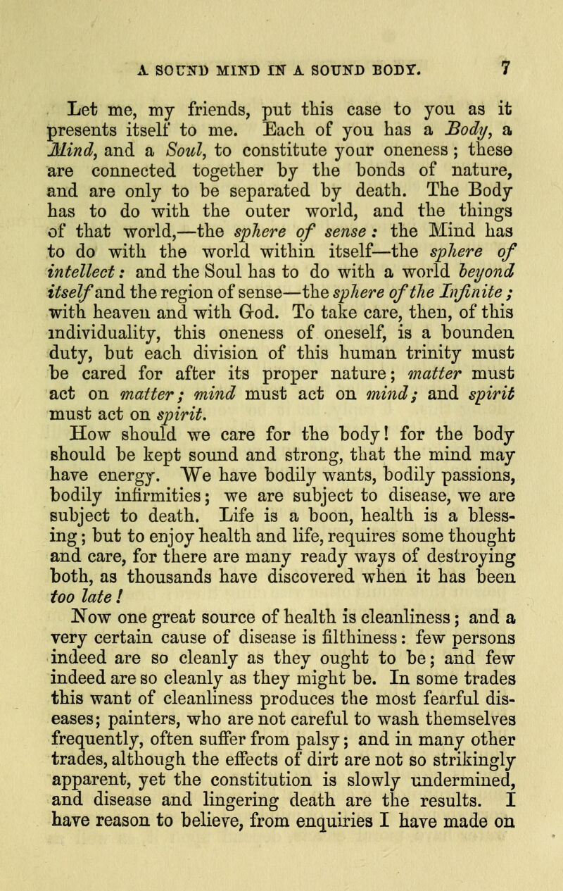 Let me, my friends, put this case to you as it presents itself to me. Each of you has a Body, a Mind, and a Soul, to constitute year oneness; these are connected together by the bonds of nature, and are only to be separated by death. The Body has to do with the outer world, and the things of that world,—the sphere of sense: the Mind has to do with the world within itself—the sphere of intellect: and the Soul has to do with a world beyond itself and. the region of sense—the sphere of the Infinite ; with heaven and with God. To take care, then, of this individuality, this oneness of oneself, is a bounden duty, but each division of this human trinity must be cared for after its proper nature; matter must act on matter; mind must act on mind; and spirit must act on spirit. How should we care for the body! for the body should be kept sound and strong, that the mind may have energy. We have bodily wants, bodily passions, bodily infirmities; we are subject to disease, we are subject to death. Life is a boon, health is a bless- ing ; but to enjoy health and life, requires some thought and care, for there are many ready ways of destroying both, as thousands have discovered when it has been too late ! Now one great source of health is cleanliness; and a very certain cause of disease is filthiness: few persons indeed are so cleanly as they ought to be; and few indeed are so cleanly as they might be. In some trades this want of cleanliness produces the most fearful dis- eases; painters, who are not careful to wash themselves frequently, often suffer from palsy; and in many other trades, although the effects of dirt are not so strikingly apparent, yet the constitution is slowly undermined, and disease and lingering death are the results. I have reason to believe, from enquiries I have made on