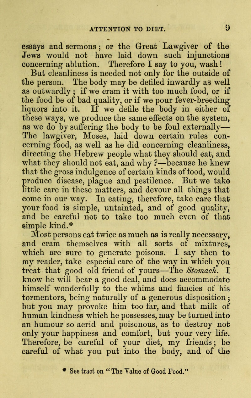 essays and sermons ; or the Great Lawgiver of the Jews would not have laid down such injunctions concerning ablution. Therefore I say to you, wash 1 But cleanliness is needed not only for the outside of the person. The body may be defiled inwardly as well as outwardly ; if we cram it with too much food, or if the food be of bad quality, or if we pour fever-breeding liquors into it. If we defile the body in either of these ways, we produce the same effects on the system, as we do by suffering the body to be foul externally— The lawgiver, Moses, laid down certain rules con- cerning food, as well as he did concerning cleanliness, directing the Hebrew people what they should eat, and what they should not eat, and why ?—because he knew that the gross indulgence of certain kinds of food, would produce disease, plague and pestilence. But we take little care in these matters, and devour all things that come in our way. In eating, therefore, take care that your food is simple, untainted, and of good quality, and be careful not to take too much even of that simple kind.^ Most persons eat twice as much as is really necessary, and cram themselves with all sorts of mixtures, which are sure to generate poisons. I say then to my reader, take especial care of the way in which you treat that good old friend of yours—The Stomach. I know he will bear a good deal, and does accommodate himself wonderfully to the whims and fancies of his tormentors, being naturally of a generous disposition; but you may provoke him too far, and that milk of human kindness which he possesses, may be turned into an humour so acrid and poisonous, as to destroy not only your happiness and comfort, but your very life. Therefore, be careful of your diet, my friends; be careful of what you put into the body, and of the ♦ See tract on  The Yalue of Good Food.