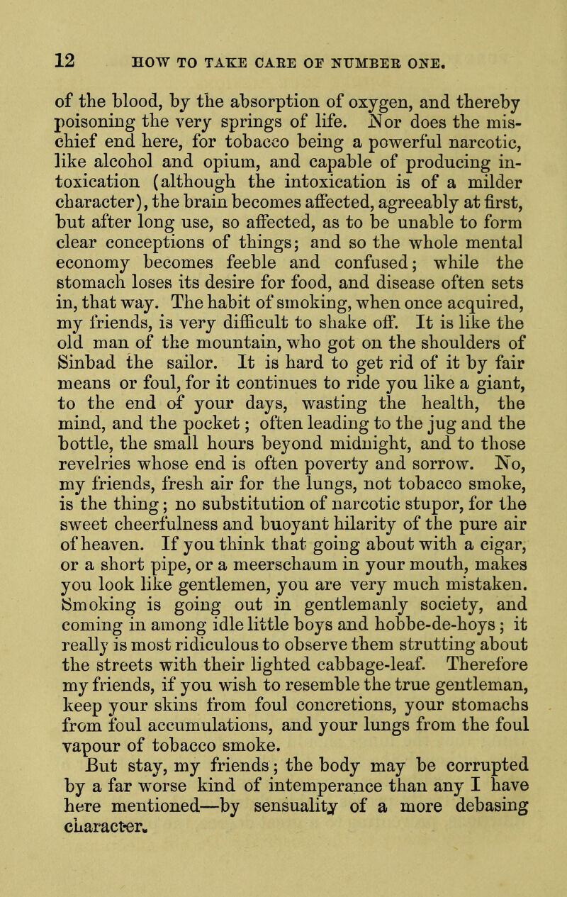 of the blood, by the absorption of oxygen, and thereby poisoning the very springs of life. J^or does the mis- chief end here, for tobacco being a powerful narcotic, like alcohol and opium, and capable of producing in- toxication (although the intoxication is of a milder character), the brain becomes affected, agreeably at first, but after long use, so affected, as to be unable to form clear conceptions of things; and so the whole mental economy becomes feeble and confused; while the stomach loses its desire for food, and disease often sets in, that way. The habit of smoking, when once acquired, my friends, is very difficult to shake off. It is like the old man of the mountain, who got on the shoulders of Sinbad the sailor. It is hard to get rid of it by fair means or foul, for it continues to ride you like a giant, to the end of your days, wasting the health, the mind, and the pocket; often leading to the jug and the bottle, the small hours beyond midnight, and to those revelries whose end is often poverty and sorrow. ISo, my friends, fresh air for the lungs, not tobacco smoke, is the thing; no substitution of narcotic stupor, for the sweet cheerfulness and buoyant hilarity of the pure air of heaven. If you think that goiug about with a cigar, or a short pipe, or a meerschaum in your mouth, makes you look like gentlemen, you are very much mistaken. JSmoking is going out in gentlemanly society, and coming in among idle little boys and hobbe-de-hoys; it really is most ridiculous to observe them strutting about the streets with their lighted cabbage-leaf. Therefore my friends, if you wish to resemble the true gentleman, keep your skins from foul concretions, your stomachs from foul accumulations, and your lungs from the foul vapour of tobacco smoke. But stay, my friends; the body may be corrupted by a far worse kind of intemperance than any I have here mentioned—by sensuality of a more debasing charact«er*