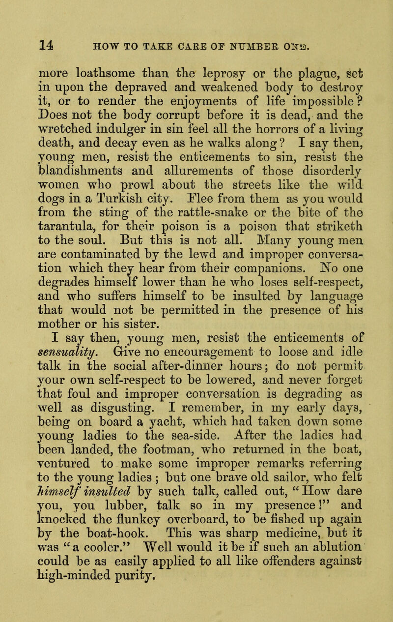 more loathsome tlian the leprosy or the plague, set in upon the depraved and weakened body to destroy it, or to render the enjoyments of life impossible ? Does not the body corrupt before it is dead, and the wretched indulger in sin feel all the horrors of a living death, and decay even as he walks along ? I say then, young men, resist the enticements to sin, resist the blandishments and allurements of those disorderly women who prowl about the streets like the wild dogs in a Turkish city. Mee from them as you would from the sting of the rattle-snake or the bite of the tarantula, for their poison is a poison that striketh to the soul. But this is not all. Many young men are contaminated by the lewd and improper conversa- tion which they hear from their companions. No one degrades himself lower than he who loses self-respect, and who suffers himself to be insulted by language that would not be permitted in the presence of his mother or his sister. I say then, young men, resist the enticements of sensuality. Give no encouragement to loose and idle talk in the social after-dinner hours; do not permit your own self-respect to be lowered, and never forget that foul and improper conversation is degrading as well as disgusting. I remember, in my early days, being on board a yacht, which had taken down some young ladies to the sea-side. After the ladies had been landed, the footman, who returned in the boat, ventured to make some improper remarks referring to the young ladies ; but one brave old sailor, who felt Tiimself insulted by such talk, called out,  How dare you, you lubber, talk so in my presence! and knocked the flunkey overboard, to be fished up again by the boat-hook. This was sharp medicine, but it was  a cooler. Well would it be if such an ablution could be as easily applied to all like offenders against high-minded purity.