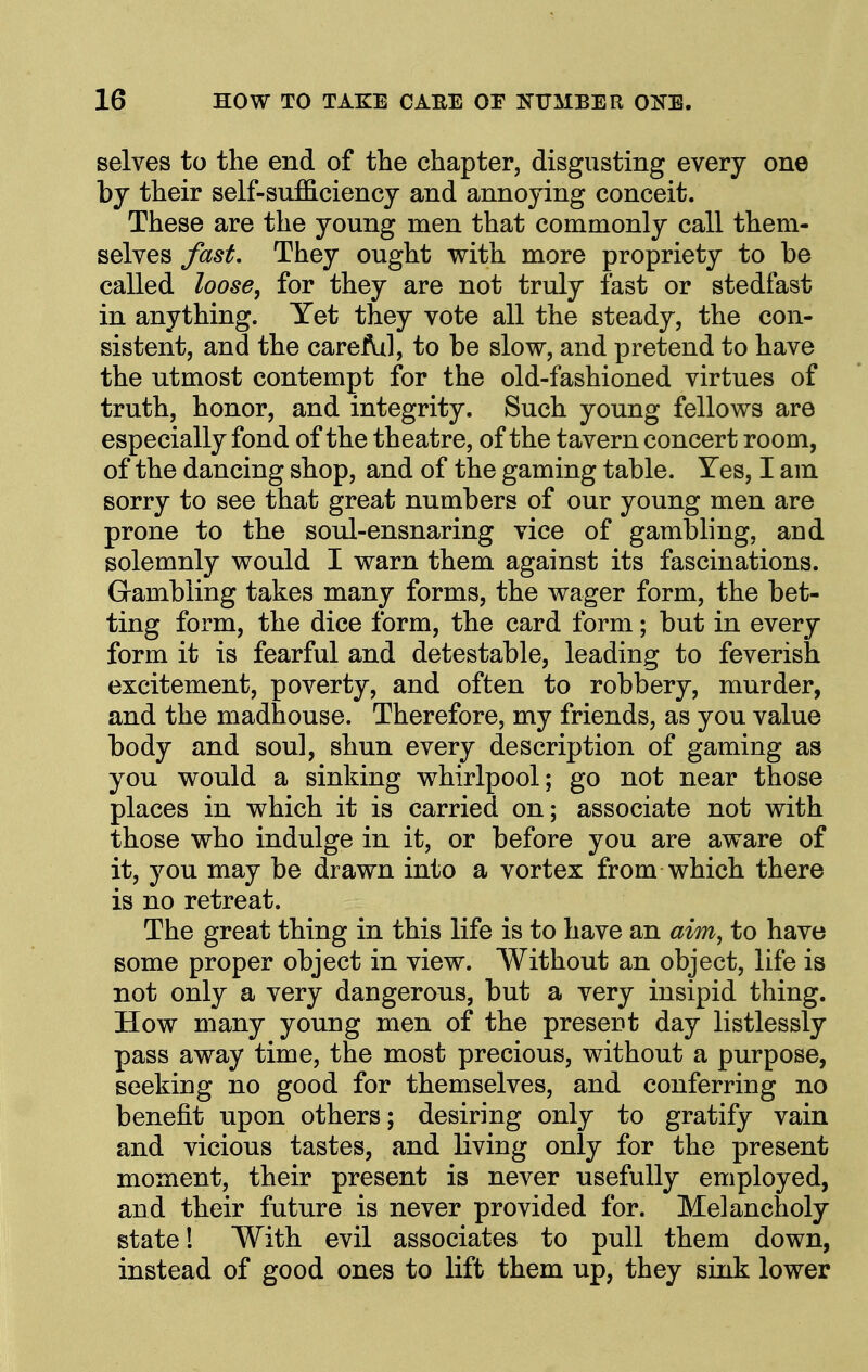 selves to the end of tbe chapter, disgusting every one by their self-su£S.ciency and annoying conceit. These are the young men that commonly call them- selves fast. They ought with more propriety to be called loose^ for they are not truly fast or stedfast in anything. Yet they vote all the steady, the con- sistent, and the care Ail, to be slow, and pretend to have the utmost contempt for the old-fashioned virtues of truth, honor, and integrity. Such young fellows are especially fond of the theatre, of the tavern concert room, of the dancing shop, and of the gaming table. Yes, I am sorry to see that great numbers of our young men are prone to the soul-ensnaring vice of gambling, and solemnly would I warn them against its fascinations. Grambling takes many forms, the wager form, the bet- ting form, the dice form, the card form; but in every form it is fearful and detestable, leading to feverish excitement, poverty, and often to robbery, murder, and the madhouse. Therefore, my friends, as you value body and soul, shun every description of gaming as you would a sinking whirlpool; go not near those places in which it is carried on; associate not with those who indulge in it, or before you are aware of it, you may be drawn into a vortex from which there is no retreat. The great thing in this life is to have an aim^ to have some proper object in view. Without an object, life is not only a very dangerous, but a very insipid thing. How many young men of the presort day listlessly pass away time, the most precious, without a purpose, seeking no good for themselves, and conferring no benefit upon others; desiring only to gratify vain and vicious tastes, and living only for the present moment, their present is never usefully employed, and their future is never provided for. Melancholy state! With evil associates to pull them down, instead of good ones to lift them up, they sink lower