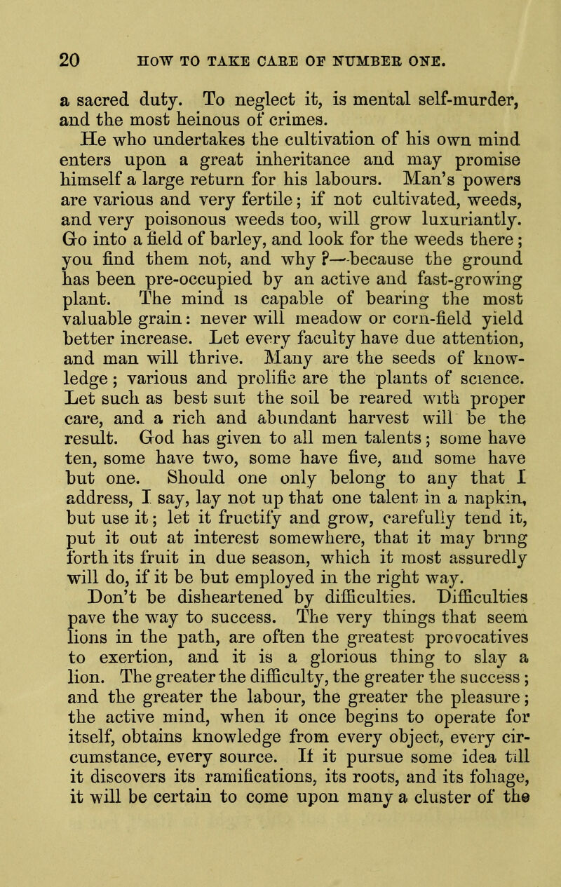 a sacred duty. To neglect it, is mental self-murder, and the most heinous of crimes. He who undertakes the cultivation of his own mind enters upon a great inheritance and may promise himself a large return for his labours. Man's powers are various and very fertile; if not cultivated, weeds, and very poisonous weeds too, will grow luxuriantly. Go into a field of barley, and look for the weeds there; you find them not, and why ?—- because the ground has been pre-occupied by an active and fast-growing plant. The mind is capable of bearing the most valuable grain: never will meadow or corn-field yield better increase. Let every faculty have due attention, and man will thrive. Many are the seeds of know- ledge ; various and prolific are the plants of science. Let such as best suit the soil be reared with proper care, and a rich and abundant harvest will be the result. Grod has given to all men talents; some have ten, some have two, some have five, and some have but one. Should one only belong to any that I address, I say, lay not up that one talent in a napkin, but use it; let it fructify and grow, carefully tend it, put it out at interest somewhere, that it may bring ibrth its fruit in due season, which it most assuredly will do, if it be but employed in the right way. Don't be disheartened by difficulties. Difficulties pave the way to success. The very things that seem lions in the path, are often the greatest prov^ocatives to exertion, and it is a glorious thing to slay a lion. The greater the difficulty, the greater the success ; and the greater the labour, the greater the pleasure; the active mind, when it once begins to operate for itself, obtains knowledge from every object, every cir- cumstance, every source. If it pursue some idea till it discovers its ramifications, its roots, and its foliage, it will be certain to come upon many a cluster of the