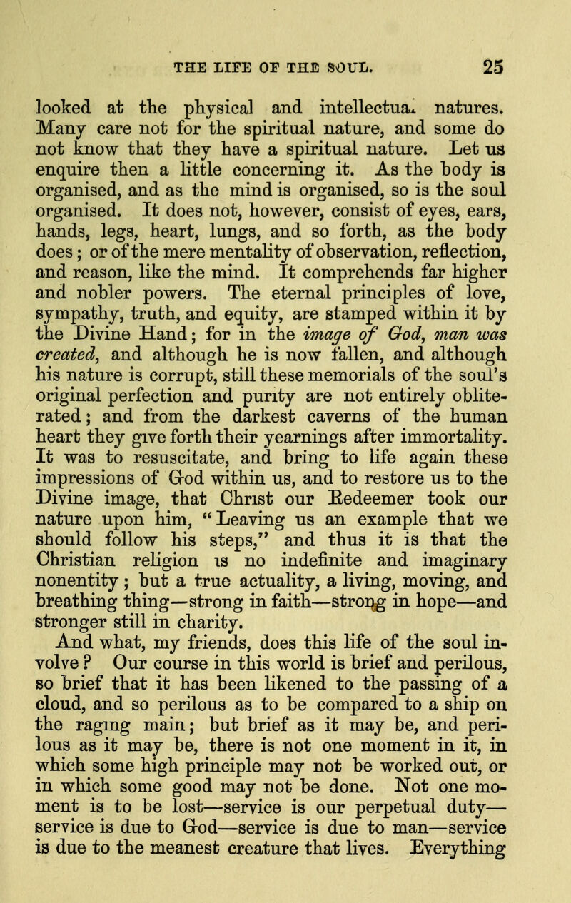 looked at the physical and intellectuax natures. Many care not for the spiritual nature, and some do not know that they have a spiritual nature. Let us enquire then a little concerning it. As the body is organised, and as the mind is organised, so is the soul organised. It does not, however, consist of eyes, ears, hands, legs, heart, lungs, and so forth, as the body does; or of the mere mentality of observation, reflection, and reason, like the mind. It comprehends far higher and nobler powers. The eternal principles of love, sympathy, truth, and equity, are stamped within it by the Divine Hand; for in the image of God, man was created, and although he is now fallen, and although his nature is corrupt, still these memorials of the soul's original perfection and purity are not entirely oblite- rated ; and from the darkest caverns of the human heart they give forth their yearnings after immortality. It was to resuscitate, and bring to life again these impressions of Grod within us, and to restore us to the Divine image, that Christ our Eedeemer took our nature upon him, Leaving us an example that we should follow his steps, and thus it is that the Christian religion is no indefinite and imaginary nonentity; but a true actuality, a living, moving, and breathing thing—strong in faith—stroi^ in hope—and stronger still in charity. And what, my friends, does this life of the soul in- volve ? Our course in this world is brief and perilous, so brief that it has been likened to the passing of a cloud, and so perilous as to be compared to a ship on the raging main; but brief as it may be, and peri- lous as it may be, there is not one moment in it, in which some high principle may not be worked out, or in which some good may not be done. Not one mo- ment is to be lost—service is our perpetual duty— service is due to God—service is due to man—service is due to the meanest creature that lives. Everything