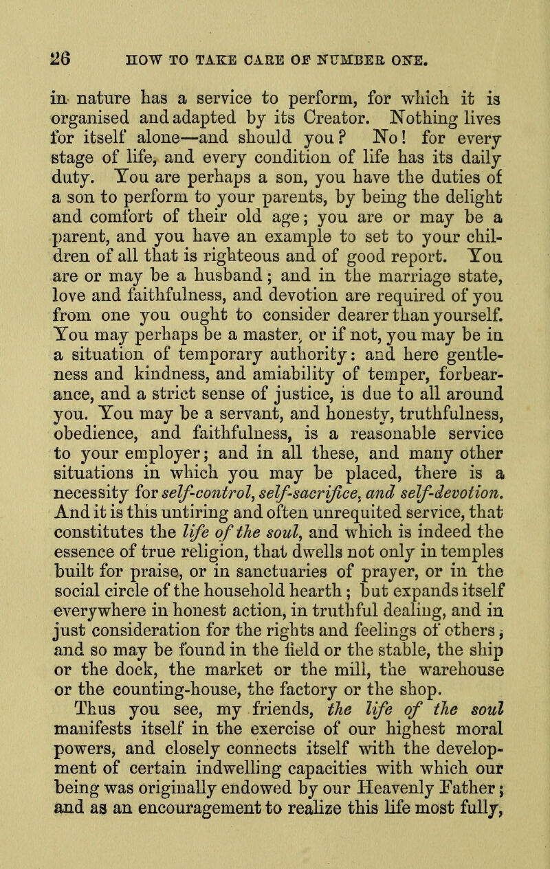 in nature has a service to perform, for wliich it is organised and adapted by its Creator. Nothing lives for itself alone—and should you? No! for every stage of life, and every condition of life has its daily duty. You are perhaps a son, you have the duties of a son to perform to your parents, by being the delight and comfort of their old age; you are or may be a parent, and you have an example to set to your chil- dren of all that is righteous and of good report. You are or may be a husband; and in the marriage state, love and faithfulness, and devotion are required of you from one you ought to consider dearer than yourself. You may perhaps be a master.^ or if not, you may be in a situation of temporary authority: and here gentle- ness and kindness, and amiability of temper, forbear- ance, and a strict sense of justice, is due to all around you. You may be a servant, and honesty, truthfulness, obedience, and faithfulness, is a reasonable service to your employer; and in all these, and many other situations in which you may be placed, there is a necessity for self-control, self-sacrifice, and self-devotion. And it is this untiring and often unrequited service, that constitutes the life of the soul, and which is indeed the essence of true religion, that dwells not only in temples built for praise, or in sanctuaries of prayer, or in the social circle of the household hearth; but expands itself everywhere in honest action, in truthful dealing, and in just consideration for the rights and feelings of others ^ and so may be found in the field or the stable, the ship or the dock, the market or the mill, the warehouse or the counting-house, the factory or the shop. Thus you see, my friends, the life of the soul manifests itself in the exercise of our highest moral powers, and closely connects itself with the develop- ment of certain indwelling capacities with which our being was originally endowed by our Heavenly Pather; and as an encouragement to realize this life most fully,