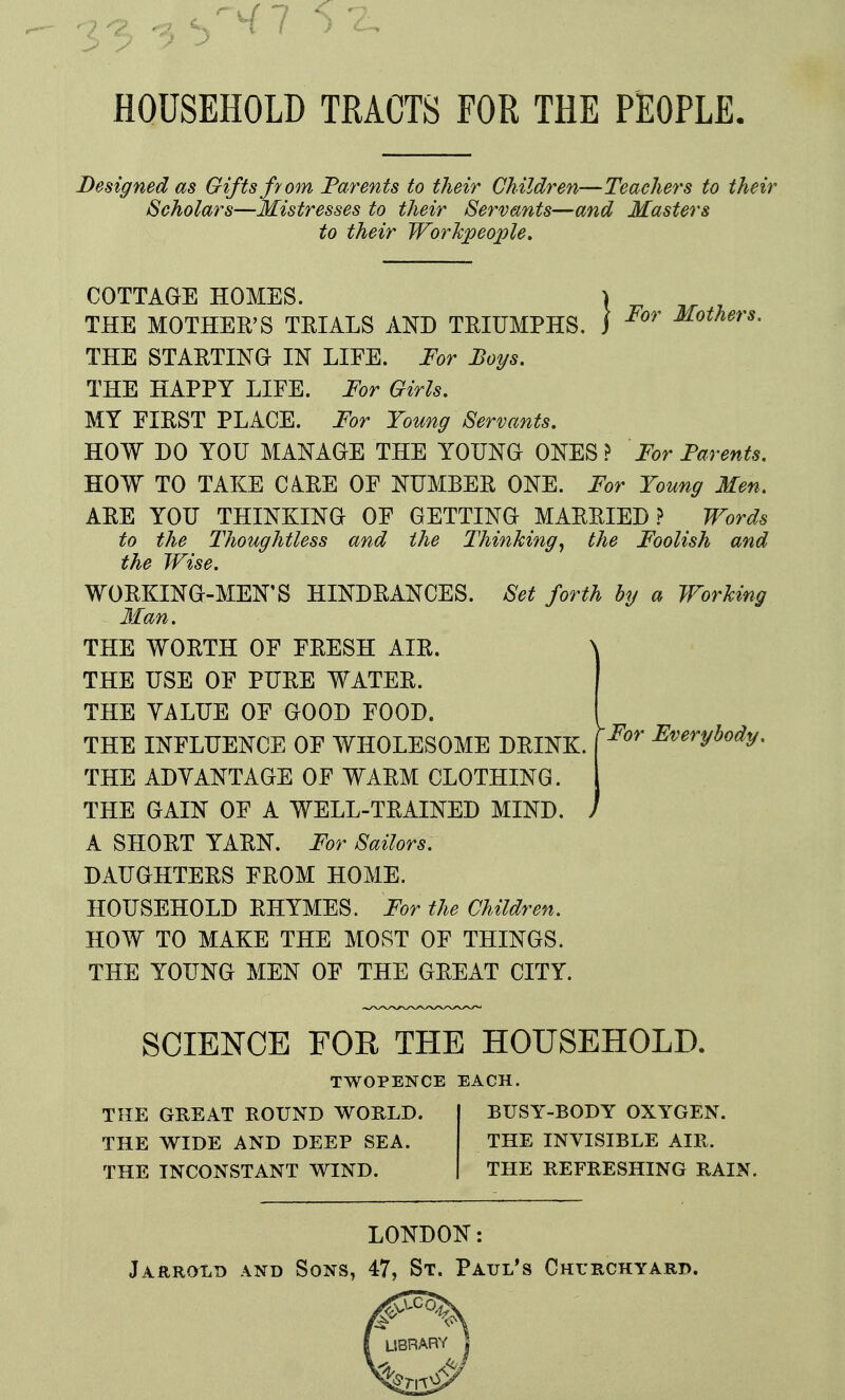 5-2. HOUSEHOLD TRACTS FOR THE PEOPLE. Designed as Gifts fyom Parents to their Children—Teachers to their Scholars—Mistresses to their Servants—and Masters to their Workpeople. For Mothers. COTTAGE HOMES. THE MOTHER'S TRIALS AKD TRIUMPHS. THE STARTING IN LIFE. For Boys. THE HAPPY LIFE. For Girls. MY FIRST PLACE. For Young Servants. HOW DO YOU MANAGE THE YOUNG ONES? For Parents. HOW TO TAKE CiRE OF NUMBER ONE. For Young Men. ARE YOU THINKING OF GETTING MARRIED.? Words to the Thoughtless and the Thinking^ the Foolish and the Wise. WORKING-MEN'S HINDRANCES. Set forth by a Working Man. THE WORTH OF FRESH AIR. THE USE OF PURE WATER. THE YALUE OF GOOD FOOD. THE INFLUENCE OF WHOLESOME DRINK. THE ADYANTAGE OF WARM CLOTHING. THE GAIN OF A WELL-TRAINED MIND. . A SHORT YARN. For Sailors. DAUGHTERS FROM HOME. HOUSEHOLD RHYMES. For the Children. HOW TO MAKE THE MOST OF THINGS. THE YOUNG MEN OF THE GREAT CITY. For Everybody, SCIENCE FOR THE HOUSEHOLD. TWOPENCE EACH. THE GREAT ROUND WORLD. THE WIDE AND DEEP SEA. THE INCONSTANT WIND. BUSY-BODY OXYGEN. THE INVISIBLE AIR. THE REFRESHING RAIN. LONDON: Jarroxd and Sons, 47, St. Paul's CHmcHYARD.