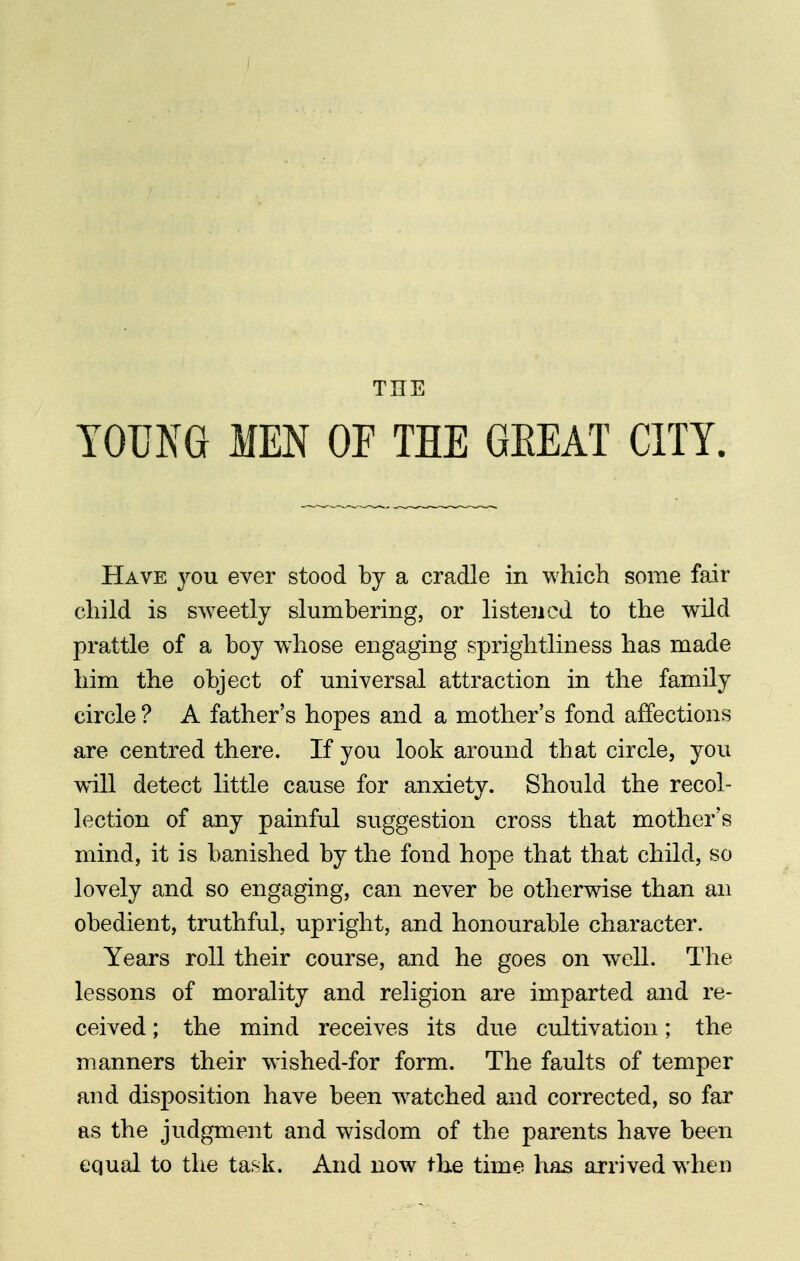 THE YOUNG MEN OP THE GEEAT CITY. Have you ever stood by a cradle in which some fair child is sweetly slumbering, or listened to the wild prattle of a boy whose engaging sprightliness has made him the object of universal attraction in the family circle ? A father's hopes and a mother's fond affections are centred there. If you look around that circle, you will detect little cause for anxiety. Should the recol- lection of any painful suggestion cross that mother's mind, it is banished by the fond hope that that child, so lovely and so engaging, can never be otherwise than an obedient, truthful, upright, and honourable character. Years roll their course, and he goes on well. The lessons of morality and religion are imparted and re- ceived ; the mind receives its due cultivation; the manners their wdshed-for form. The faults of temper and disposition have been w^atched and corrected, so far as the judgment and wisdom of the parents have been equal to the task. And now the time has arrived w hen