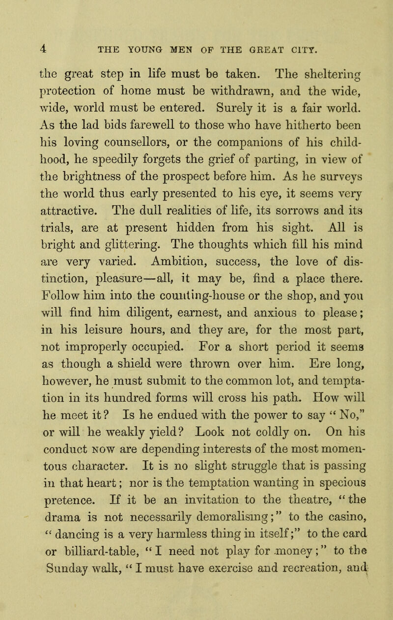 the great step in life must be taken. The sheltering protection of home must be withdrawn, and the wide, wide, world must be entered. Surely it is a fair world. As the lad bids farewell to those who have hitherto been his loving counsellors, or the companions of his child- hood, he speedily forgets the grief of parting, in view of the brightness of the prospect before him. As he surveys the world thus early presented to his eye, it seems very attractive. The dull realities of life, its sorrows and its trials, are at present hidden from his sight. All is bright and glittering. The thoughts which fill his mind are very varied. Ambition, success, the love of dis- tinction, pleasure—all, it may be, find a place there. Follow him into the counting-house or the shop, and you will find him diligent, earnest, and anxious to please; in his leisure hours, and they are, for the most part, not improperly occupied. For a short period it seems as though a shield were thrown over him. Ere long, however, he must submit to the common lot, and tempta- tion in its hundred forms will cross his path. How will he meet it? Is he endued with the power to say  No, or will he weakly yield ? Look not coldly on. On his conduct NOW are depending interests of the most momen- tous character. It is no shght struggle that is passing in that heart; nor is the temptation wanting in specious pretence. If it be an invitation to the theatre, the drama is not necessarily demoralismg; to the casino,  dancing is a very harmless thing in itself; to the card or billiard-table, I need not play for xnoney; to the Sunday walk,  I must have exercise and recreation, and.;