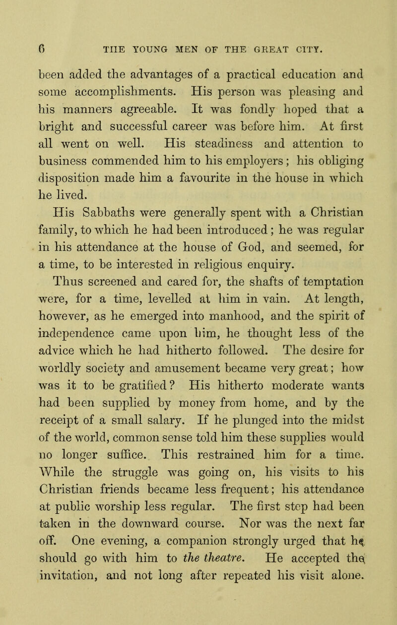 been added the advantages of a practical education and some accomplishments. His person was pleasing and his manners agreeable. It was fondly hoped that a bright and successful career was before him. At first all went on well. His steadiness and attention to business commended him to his employers; his obliging disposition made him a favourite in the house in which he lived. His Sabbaths were generally spent with a Christian family, to which he had been introduced; he was regular in his attendance at the house of God, and seemed, for a time, to be interested in religious enquiry. Thus screened and cared for, the shafts of temptation were, for a time, levelled at him in vain. At length, however, as he emerged into manhood, and the spirit of independence came upon him, he thought less of the advice which he had hitherto followed. The desire for worldly society and amusement became very great; how was it to be gratified ? His hitherto moderate wants had been supplied by money from home, and by the receipt of a small salary. If he plunged into the midst of the world, common sense told him these supplies would no longer suffice. This restrained him for a time. While the struggle was going on, his visits to his Christian friends became less frequent; his attendance at public worship less regular. The first step had been taken in the downward course. Nor was the next far off. One evening, a companion strongly urged that h^ should go with him to the theatre. He accepted the^ invitation, and not long after repeated his visit alone.