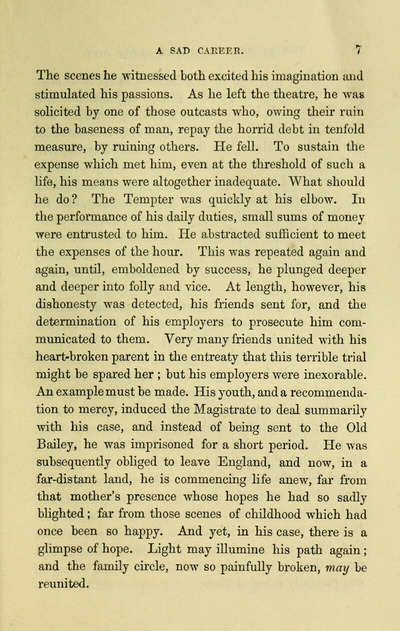 The scenes he witnessed both excited his imagination laid stimulated his passions. As he left the theatre, he was solicited by one of those outcasts who, owing their ruin to the baseness of man, repay the horrid debt in tenfold measure, by ruining others. He fell. To sustain the expense which met him, even at the threshold of such a life, his means were altogether inadequate. What should he do? The Tempter was quickly at his elbow. In the performance of his daily duties, small sums of money were entrusted to him. He abstracted sufficient to meet the expenses of the hour. This was repeated again and again, until, emboldened by success, he plunged deeper and deeper into folly and vice. At length, however, his dishonesty was detected, his friends sent for, and the determination of his employers to prosecute him com- municated to them. Very many friends united with his heart-broken parent in the entreaty that this terrible trial might be spared her ; but his employers were inexorable. An example must be made. His youth, and a recommenda- tion to mercy, induced the Magistrate to deal summarily with his case, and instead of being sent to the Old Bailey, he was imprisoned for a short period. He was subsequently obliged to leave England, and now, in a far-distant land, he is commencing life anew, far from that mother's presence whose hopes he had so sadly blighted; far from those scenes of childhood which had once been so happy. And yet, in his case, there is a glimpse of hope. Light may illumine his path again; and the family circle, now so painfully broken, may be reunited.