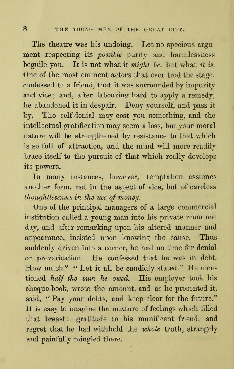 The theatre was his undoing. Let no specious argu- ment respecting its possible purity and harmlessness beguile you. It is not what it might be, but what it is. One of the most eminent actors that ever trod the stage, confessed to a friend, that it was surrounded by impurity and vice; and, after labouring hard to apply a remedy, he abandoned it in despair. Deny yourself, and pass it by. The self-denial may cost you something, and the intellectual gratification may seem a loss, but your moral nature will be strengthened by resistance to that which is so full of attraction, and the mind will more readily brace itself to the pursuit of that which really develops its powers. In many instances, however, temptation assumes another form, not in the aspect of vice, but of careless thoughtlessness in the use of moneif. One of the principal managers of a large commercial institution called a young man into his private room one day, and after remarking upon his altered manner and appearance, insisted upon knowing the cause. Thus suddenly driven into a corner, he had no time for denial or prevarication. He confessed that he was in debt. How much ?  Let it all be candidly stated. He men- tioned half the sum he owed. His employer took his cheque-book, wrote the amount, and as he presented it, said,  Pay your debts, and keep clear for the future. It is easy to imagine the mixture of feelings which filled that breast: gratitude to his munificent friend, and regret that he had withheld the whole truth, strangely and painfully mingled there.