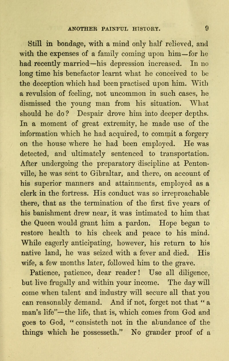 Still in bondage, with a mind only half relieved, and with the expenses of a family coming upon him—for he had recently married—his depression increased. In no long time his benefactor learnt what he conceived to be the deception which had been practised upon him. With a revulsion of feeling, not uncommon in such cases, he dismissed the 3'oung man from his situation. What should he do ? Despair drove him into deeper depths. In a moment of great extremity, he made use of the information which he had acquired, to commit a forgery on the house where he had been employed. He was detected, and ultimately sentenced to transportation. After undergoing the preparatory discipline at Penton- ville, he was sent to Gibraltar, and there, on account of his superior manners and attainments, employed as a clerk in the fortress. His conduct v*^as so irreproachable there, that as the termination of the first five years of his banishment drew near, it was intimated to him that the Queen would grant him a pardon. Hope began to restore health to his cheek and peace to his mind. While eagerly anticipating, however, his return to his native land, he was seized with a fever and died. His wife, a few months later, followed him to the grave. Patience, patience, dear reader! Use all diligence, but live frugally and within your income. The day will come when talent and industry will secure all that you can reasonably demand. And if not, forget not that  a man's life—the life, that is, which comes from God and goes to God,  consisteth not in the abundance of the things which he possesseth. No grander proof of a