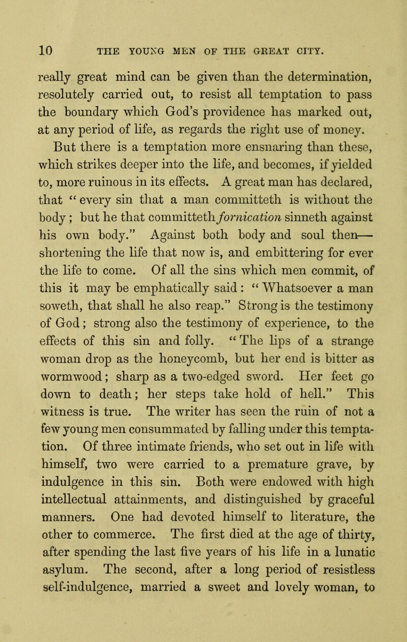 really great mind can be given than the determination, resolutely carried out, to resist all temptation to pass the boundary which God's providence has marked out, at any period of life, as regards the right use of money. But there is a temptation more ensnaring than these, which strikes deeper into the life, and becomes, if yielded to, more ruinous in its effects. A great man has declared, that  every sin tliat a man committeth is without the body; but he that committeth fornication sinneth against his own body. Against both body and soul then— shortening the life that now is, and embittering for ever the life to come. Of all the sins which men commit, of this it may be emphatically said : Whatsoever a man soweth, that shall he also reap. Strong is the testimony of God; strong also the testimony of experience, to the effects of this sin and folly.  The lips of a strange woman drop as the honeycomb, but her end is bitter as wormwood; sharp as a two-edged sword. Her feet go down to death; her steps take hold of hell. This witness is true. The writer has seen the ruin of not a few young men consummated by falling under this tempta- tion. Of three intimate friends, who set out in life with himself, two were carried to a premature grave, by indulgence in this sin. Both were endowed with high intellectual attainments, and distinguished by graceful manners. One had devoted himself to literature, the other to commerce. The first died at the age of thirty, after spending the last five years of his life in a lunatic asylum. The second, after a long period of resistless self-indulgence, married a sweet and lovely woman, to