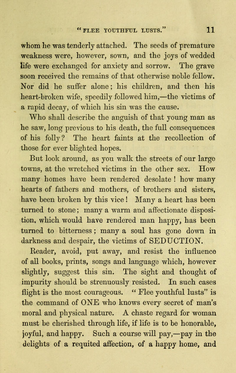 whom lie was tenderly attached. The seeds of premature weakness were, however, sown, and the joys of wedded life were exchanged for anxiety and sorrow. The grave soon received the remains of that otherwise noble fellow. Nor did he suffer alone; his children, and then his heart-broken wife, speedily followed him,—the victims of a rapid decay, of which his sin was the cause. Who shall describe the anguish of that young man as he saw, long previous to his death, the full consequences of his folly ? The heart faints at the recollection of those for ever blighted hopes. But look around, as you walk the streets of our large towns, at the wretched victims in the other sex. How many homes have been rendered desolate ! how many hearts of fathers and mothers, of brothers and sisters, have been broken by this vice ! Many a heart has been turned to stone; many a warm and affectionate disposi- tion, which would have rendered man happy, has been turned to bitterness ; many a soul has gone do^vn in darkness and despair, the victims of SEDUCTION. Reader, avoid, put away, and resist the influence of all books, prints, songs and language which, however slightly, suggest this sin. The sight and thought of impurity should be strenuously resisted. In such cases flight is the most courageous. Flee youthful lusts is the command of ONE who knows every secret of man's moral and physical nature. A chaste regard for woman must be cherished through life, if life is to be honorable, joyful, and happy. Such a course will pay,—pay in the delights of a requited affection, of a happy home, and