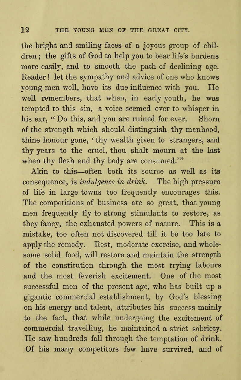 the bright and smiling faces of a joyous group of chil- dren ; the gifts of God to help you to bear life's burdens more easily, and to smooth the path of declining age. Reader! let the sympathy and advice of one who knows young men well, have its due influence with you. He well remembers, that when, in early youth, he was tempted to this sin, a voice seemed ever to whisper in his ear,  Do this, and you are ruined for ever. Shorn of the strength which should distinguish thy manhood, thine honour gone, * thy wealth given to strangers, and thy years to the cruel, thou shalt mourn at the last when thy flesh and thy body are consumed.* Akin to this—often both its source as well as its consequence, is indulgence in drink. The high pressure of life in large towns too frequently encourages this. The competitions of business are so great, that young men frequently fly to strong stimulants to restore, as they fancy, the exhausted powers of nature. This is a mistake, too often not discovered till it be too late to apply the remedy. Rest, moderate exercise, and whole- some solid food, will restore and maintain the strength of the constitution through the most trying labours and the most feverish excitement. One of the most successful men of the present age, who has built up a gigantic commercial establishment, by God's blessing on his energy and talent, attributes his success mainly to the fact, that while undergoing the excitement of commercial travelling, he maintained a strict sobriety. He saw hundreds fall through the tem^ptation of drink. Of his many competitors few have survived, and of