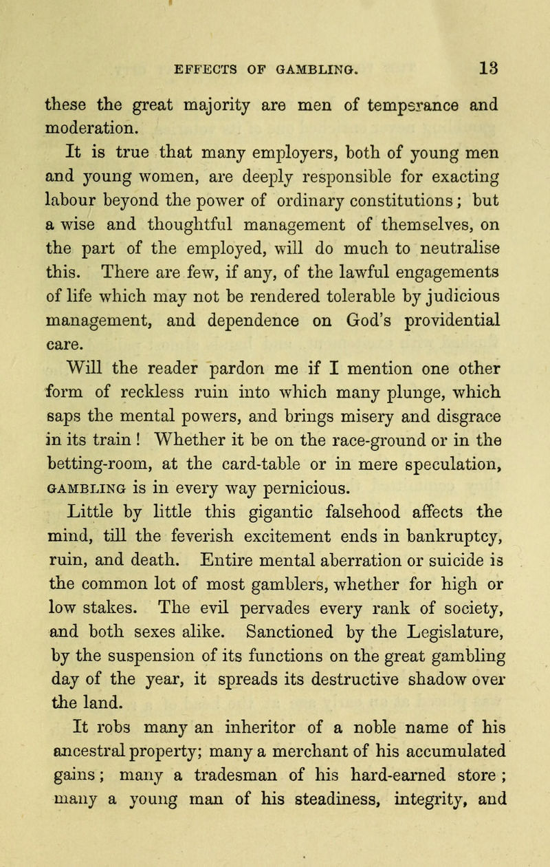 these the great majority are men of tempsrance and moderation. It is true that many employers, both of young men and young women, are deeply responsible for exacting labour beyond the power of ordinary constitutions ; but a wise and thoughtful management of themselves, on the part of the employed, will do much to neutralise this. There are few, if any, of the lawful engagements of life which may not be rendered tolerable by judicious management, and dependence on God's providential care. Will the reader pardon me if I mention one other form of reckless ruin into which many plunge, which saps the mental powers, and brings misery and disgrace in its train ! Whether it be on the race-ground or in the betting-room, at the card-table or in mere speculation, GAMBLING is in cvcry way pernicious. Little by little this gigantic falsehood affects the mind, till the feverish excitement ends in bankruptcy, ruin, and death. Entire mental aberration or suicide is the common lot of most gamblers, whether for high or low stakes. The evil pervades every rank of society, and both sexes alike. Sanctioned by the Legislature, by the suspension of its functions on the great gambling day of the year, it spreads its destructive shadow over the land. It robs many an inheritor of a noble name of his ancestral property; many a merchant of his accumulated gains; many a tradesman of his hard-earned store ; many a young man of his steadiness, integrity, and