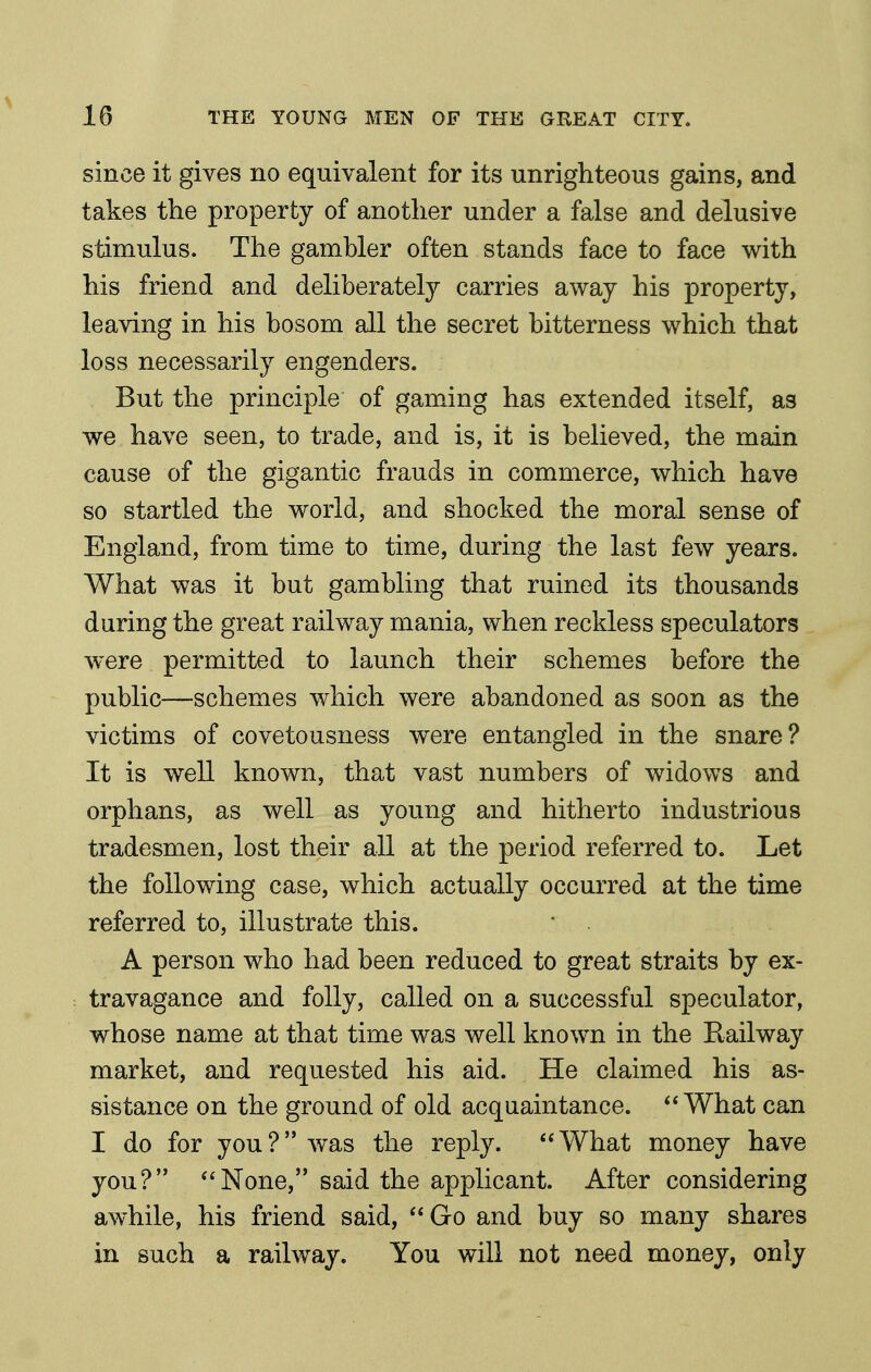 since it gives no equivalent for its unrighteous gains, and takes the property of another under a false and delusive stimulus. The gamhler often stands face to face with his friend and deliberately carries away his property, leaving in his bosom all the secret bitterness which that loss necessarily engenders. But the principle of gamming has extended itself, as we have seen, to trade, and is, it is believed, the main cause of the gigantic frauds in commerce, which have so startled the world, and shocked the moral sense of England, from time to time, during the last few years. What was it but gambling that ruined its thousands during the great railway mania, when reckless speculators were permitted to launch their schemes before the public—schemes which were abandoned as soon as the victims of covetousness were entangled in the snare? It is well known, that vast numbers of widows and orphans, as well as young and hitherto industrious tradesmen, lost their all at the period referred to. Let the following case, which actually occurred at the time referred to, illustrate this. A person who had been reduced to great straits by ex- travagance and folly, called on a successful speculator, whose name at that time was well known in the Railway market, and requested his aid. He claimed his as- sistance on the ground of old acquaintance. What can I do for you? was the reply. What money have you? None, said the applicant. After considering awhile, his friend said, Go and buy so many shares in such a railway. You will not need money, only