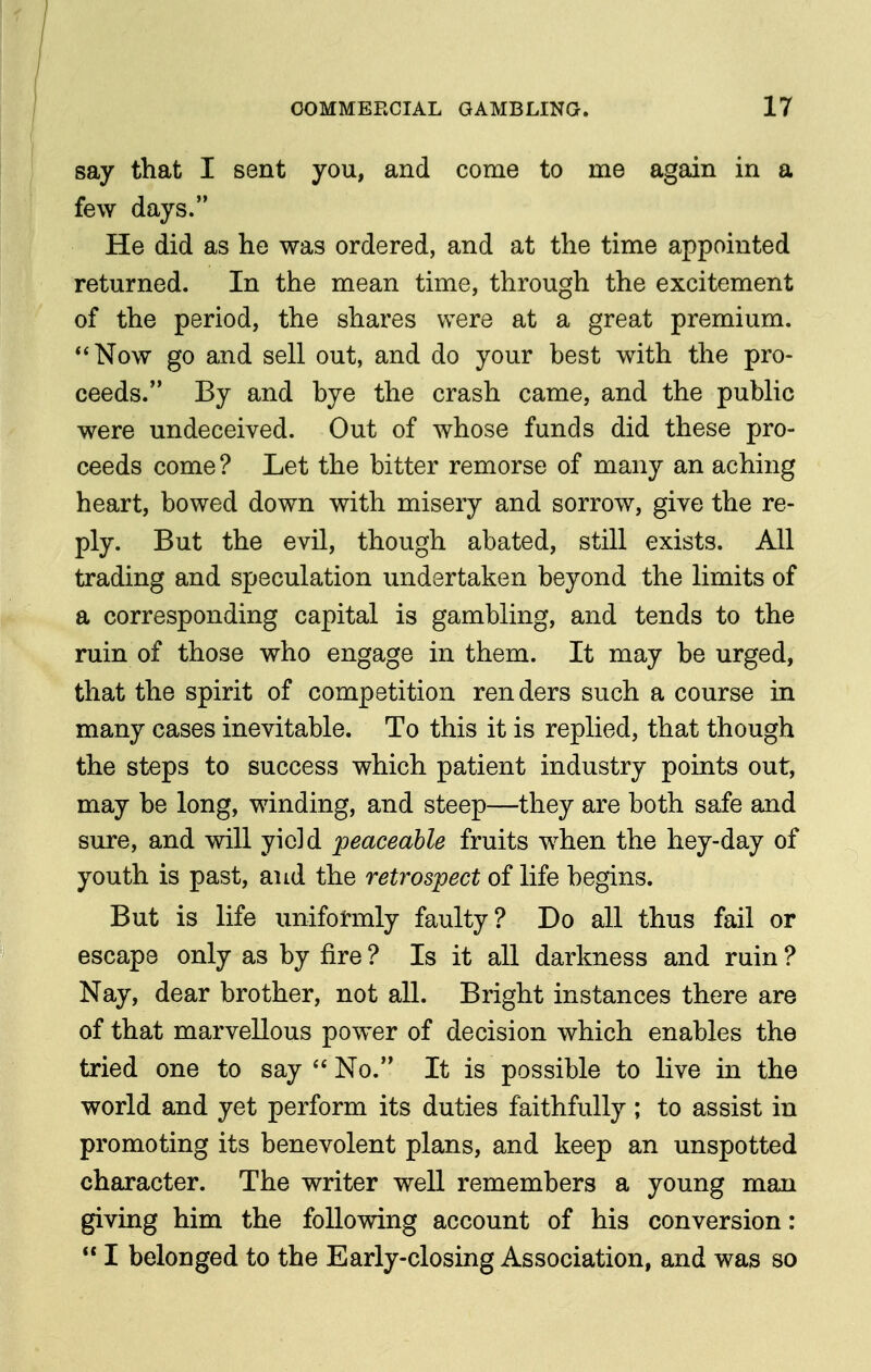 say that I sent you, and come to me again in a few days. He did as he was ordered, and at the time appointed returned. In the mean time, through the excitement of the period, the shares were at a great premium. Now go and sell out, and do your best with the pro- ceeds. By and bye the crash came, and the public were undeceived. Out of whose funds did these pro- ceeds come ? Let the bitter remorse of many an aching heart, bowed down with misery and sorrow, give the re- ply. But the evil, though abated, still exists. All trading and speculation undertaken beyond the limits of a corresponding capital is gambling, and tends to the ruin of those who engage in them. It may be urged, that the spirit of competition renders such a course in many cases inevitable. To this it is replied, that though the steps to success which patient industry points out, may be long, winding, and steep—they are both safe and sure, and will yield peaceable fruits when the hey-day of youth is past, and the retrospect of life begins. But is life uniformly faulty? Do all thus fail or escape only as by fire ? Is it all darkness and ruin ? Nay, dear brother, not all. Bright instances there are of that marvellous power of decision which enables the tried one to say  No. It is possible to live in the world and yet perform its duties faithfully ; to assist in promoting its benevolent plans, and keep an unspotted chaxacter. The writer well remembers a young man giving him the following account of his conversion:  I belonged to the Early-closing Association, and was so