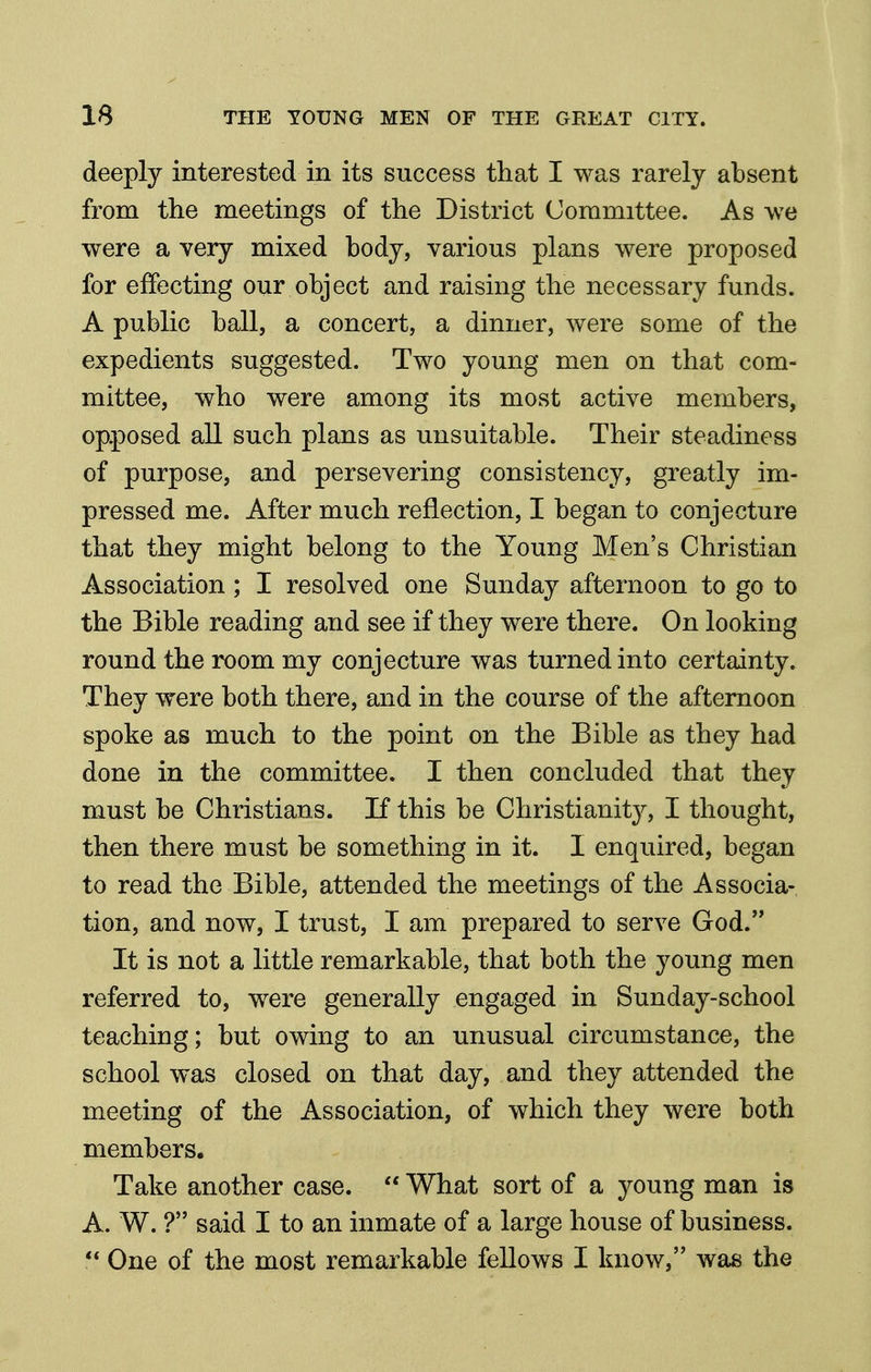 deeply interested in its success that I was rarely absent from the meetings of the District Committee. As we were a very mixed body, various plans were proposed for effecting our object and raising the necessary funds. A public ball, a concert, a dinner, were some of the expedients suggested. Two young men on that com- mittee, who were among its most active members, opposed all such plans as unsuitable. Their steadiness of purpose, and persevering consistency, greatly im- pressed me. After much reflection, I began to conjecture that they might belong to the Young Men's Christian Association ; I resolved one Sunday afternoon to go to the Bible reading and see if they were there. On looking round the room my conjecture was turned into certainty. They were both there, and in the course of the afternoon spoke as much to the point on the Bible as they had done in the committee. I then concluded that they must be Christians. If this be Christianity^ I thought, then there must be something in it. I enquired, began to read the Bible, attended the meetings of the Associa- tion, and now, I trust, I am prepared to serve God. It is not a little remarkable, that both the young men referred to, were generally engaged in Sunday-school teaching; but owing to an unusual circumstance, the school was closed on that day, and they attended the meeting of the Association, of which they were both members. Take another case.  What sort of a young man is A. W. ? said I to an inmate of a large house of business. ** One of the most remarkable fellows I know, was the