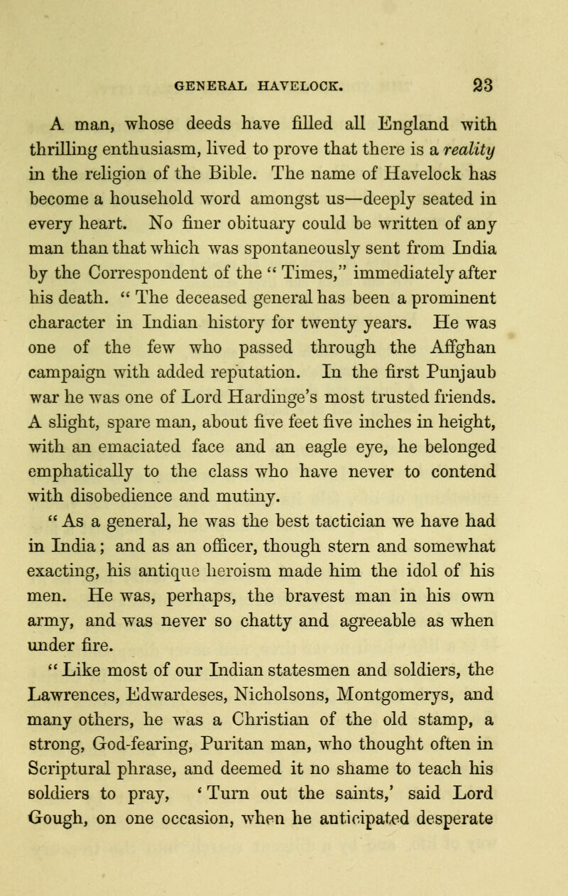 A man, whose deeds have filled all England with thrilling enthusiasm, lived to prove that there is a reality in the religion of the Bible. The name of Havelock has become a household word amongst us—deeply seated in every heart. No finer obituary could be written of any man than that which was spontaneously sent from India by the Correspondent of the  Times, immediately after his death.  The deceased general has been a prominent character in Indian history for twenty years. He was one of the few who passed through the Affghan campaign with added reputation. In the first Punjaub war he was one of Lord Hardinge's most trusted friends. A slight, spare man, about five feet five inches in height, with an emaciated face and an eagle eye, he belonged emphatically to the class who have never to contend with disobedience and mutiny.  As a general, he was the best tactician we have had in India; and as an officer, though stern and somewhat exacting, his antique heroism made him the idol of his men. He was, perhaps, the bravest man in his own army, and was never so chatty and agreeable as when under fire.  Like most of our Indian statesmen and soldiers, the Lawrences, Edwardeses, Nicholsons, Montgomerys, and many others, he was a Christian of the old stamp, a strong. God-fearing, Puritan man, who thought often in Scriptural phrase, and deemed it no shame to teach his soldiers to pray, * Turn out the saints,' said Lord Gough, on one occasion, when he anticipated desperate