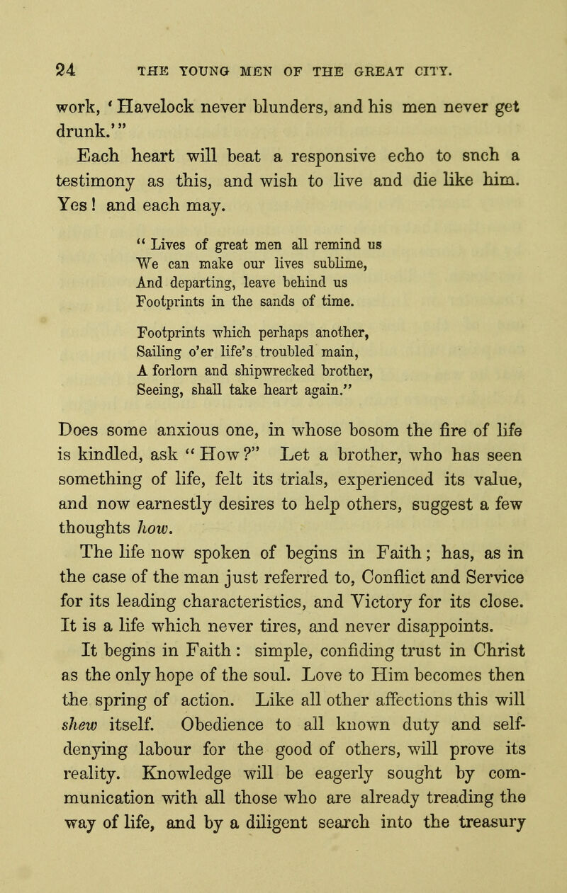 work, ' Havelock never blunders, and his men never get drunk.' Each heart will beat a responsive echo to snch a testimony as this, and wish to live and die like him. Yes ! and each may.  Lives of great men all remind us We can make our lives sublime, And departing, leave behind us Footprints in the sands of time. Footprints whicli perhaps another, Sailing o'er life's troubled main, A forlorn and shipwrecked brother, Seeing, shall take heart again/' Does some anxious one, in whose bosom the fire of life is kindled, ask How? Let a brother, who has seen something of life, felt its trials, experienced its value, and now earnestly desires to help others, suggest a few thoughts how. The life now spoken of begins in Faith; has, as in the case of the man just referred to, Conflict and Service for its leading characteristics, and Victory for its close. It is a life which never tires, and never disappoints. It begins in Faith: simple, confiding trust in Christ as the only hope of the soul. Love to Him becomes then the spring of action. Like all other affections this will shew itself. Obedience to all known duty and self- denying labour for the good of others, wdll prove its reality. Knowledge will be eagerly sought by com- munication with all those who are already treading the way of life, and by a diligent search into the treasury