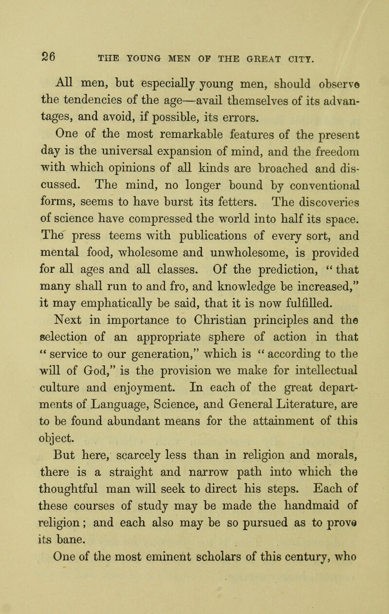 All men, but especially young men, should observe the tendencies of the age—avail themselves of its advan- tages, and avoid, if possible, its errors. One of the most remarkable features of the present day is the universal expansion of mind, and the freedom with which opinions of all kinds are broached and dis- cussed. The mind, no longer bound by conventional forms, seems to have burst its fetters. The discoveries of science have compressed the world into half its space. The press teems with publications of every sort, and mental food, wholesome and unwholesome, is provided for all ages and all classes. Of the prediction,  that many shall run to and fro, and knowledge be increased, it may emphatically be said, that it is now fulfilled. Next in importance to Christian principles and the selection of an appropriate sphere of action in that  service to our generation, which is  according to the will of God, is the provision we make for intellectual culture and enjoyment. In each of the great depart- ments of Language, Science, and General Literature, are to be found abundant means for the attainment of this object. But here, scarcely less than in religion and morals, there is a straight and narrow path into which the thoughtful man will seek to direct his steps. Each of these courses of study may be made the handmaid of religion; and each also may be so pursued as to provQ its bane. One of the most eminent scholars of this century, who