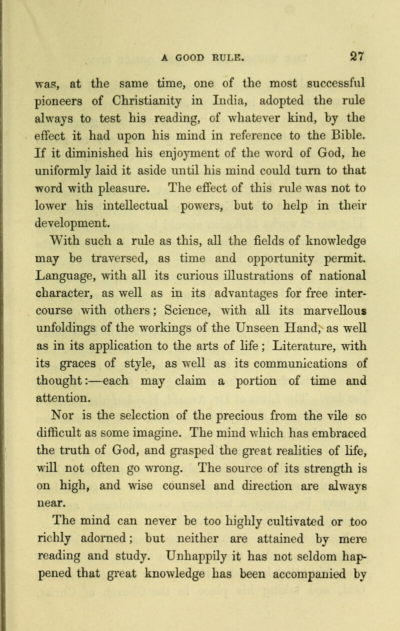 was, at the same time, one of the most successful pioneers of Christianity in India, adopted the rule always to test his reading, of whatever kind, by the effect it had upon his mind in reference to the Bible. If it diminished his enjoyment of the word of God, he uniformly laid it aside until his mind could turn to that word with pleasure. The effect of this rule was not to lower his intellectual powers, but to help in their development. With such a rule as this, all the fields of knowledge may be traversed, as time and opportunity permit. Language, with all its curious illustrations of national character, as well as in its advantages for free inter- course wdth others; Science, with all its marvellous unfoldings of the workings of the Unseen Hand, as well as in its application to the arts of life; Literature, with its graces of style, as well as its communications of thought:—each may claim a portion of time and attention. Nor is the selection of the precious from the vile so difficult as some imagine. The mind which has embraced the truth of God, and grasped the great realities of life, will not often go wrong. The source of its strength is on high, and wise counsel and direction are always near. The mind can never be too highly cultivated or too richly adorned; but neither are attained by mere reading and study. Unhappily it has not seldom hap- pened that great knowledge has been accompanied by