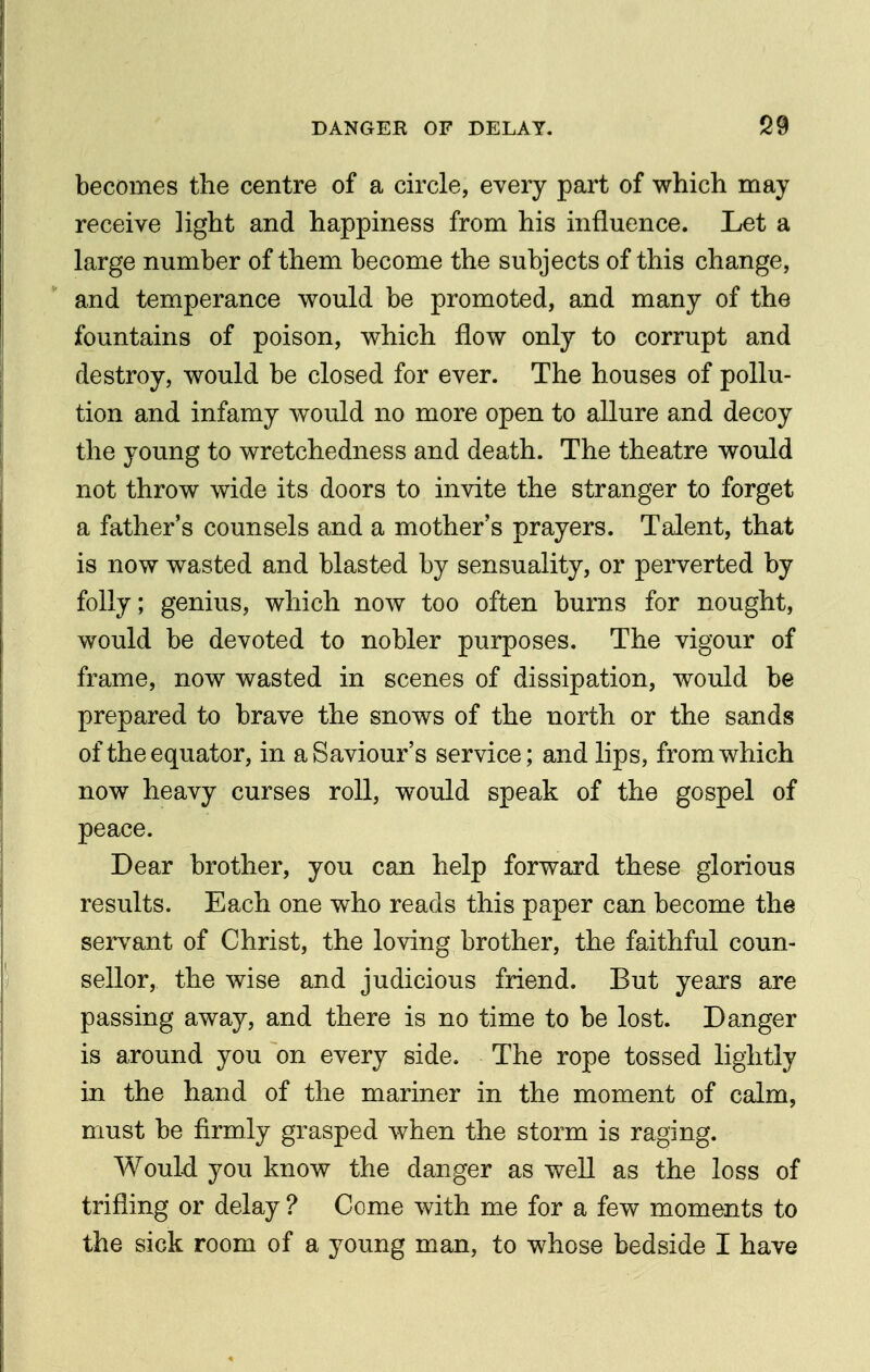 becomes the centre of a circle, every part of which may receive light and happiness from his influence. Let a large number of them become the subjects of this change, and temperance would be promoted, and many of the fountains of poison, which flow only to corrupt and destroy, would be closed for ever. The houses of pollu- tion and infamy would no more open to allure and decoy the young to wretchedness and death. The theatre would not throw wide its doors to invite the stranger to forget a father's counsels and a mother's prayers. Talent, that is now wasted and blasted by sensuality, or perverted by folly; genius, which now too often burns for nought, would be devoted to nobler purposes. The vigour of frame, now wasted in scenes of dissipation, would be prepared to brave the snows of the north or the sands of the equator, in a Saviour's service; and lips, from which now heavy curses roll, would speak of the gospel of peace. Dear brother, you can help forward these glorious results. Each one who reads this paper can become the servant of Christ, the loving brother, the faithful coun- sellor, the wise and judicious friend. But years are passing away, and there is no time to be lost. Danger is around you on every side. The rope tossed lightly in the hand of the mariner in the moment of calm, must be firmly grasped when the storm is raging. Would you know the danger as well as the loss of trifling or delay ? Come with me for a few moments to the sick room of a young man, to whose bedside I have