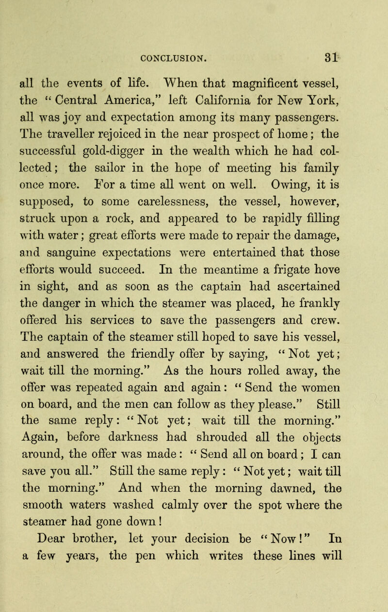 all the events of life. When that magnificent vessel, the  Central America, left California for New York, all >vas joy and expectation among its many passengers. The traveller rejoiced in the near prospect of home; the successful gold-digger in the wealth which he had col- lected; the sailor in the hope of meeting his family once more. For a time all went on well. Owing, it is supposed, to some carelessness, the vessel, however, struck upon a rock, and appeared to be rapidly filling with water; great efforts were made to repair the damage, and sanguine expectations were entertained that those efforts would succeed. In the meantime a frigate hove in sight, and as soon as the captain had ascertained the danger in which the steamer was placed, he frankly offered his services to save the passengers and crew. The captain of the steamer still hoped to save his vessel, and answered the friendly offer by saying,  Not yet; wait till the morning. As the hours rolled away, the offer was repeated again and again:  Send the women on board, and the men can follow as they please. Still the same reply:  Not yet; wait till the morning. Again, before darkness had shrouded all the objects around, the offer was made :  Send all on board; I can save you all. Still the same reply:  Not yet; wait till the morning. And when the morning dawned, the smooth waters washed calmly over the spot where the steamer had gone down ! Dear brother, let your decision be  Now! In a few years, the pen which writes these lines will