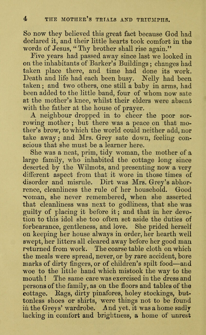 So now they believed this great fact because God had declared it, and their little hearts took comfort in the words of Jesus,  Thy brother shall rise again. Eive years had passed away since last we looked in on the inhabitants of Barker's Buildings; changes had taken place there, and time had done its work. Death and life had each been busy. ]Nelly had been taken; and two others, one still a baby in arms, had been added to the little band, four of whom now sate at the mother's knee, whilst their elders were absent with the father at the house of prayer. A neighbour dropped in to cheer the poor sor- rowing mother; but there was a peace on that mo- ther's brow, to which the world could neither add, nor take away; and Mrs. Grey sate down, feeling con- scious that she must be a learner here. She was a neat, prim, tidy woman, the mother of a large family, who inhabited the cottage long since deserted by the Wilmots, and presenting now a very diiferent aspect from that it wore in those times of disorder and misrule. Dirt was Mrs. Grey's abhor- rence, cleanliness the rule of her household. Good ^oman, she never remembered, when she asserted that cleanliness was next to godliness, that she was guilty of placing it before it; and that in her devo- tion to this idol she too often set aside the duties of forbearance, gentleness, and love. She prided herself on keeping her house always in order, her hearth well swept, her litters all cleared away before her good man r-^turned from work. The coarse table cloth on which the meals were spread, never, or by rare accident, bore marks of dirty fingers, or of children's spilt food—and woe to the little hand which mistook the way to the mouth! The same care was exercised in the dress and persons of the family, as on the floors and tables of the cottage. Bags, dirty pinafores, holey stockings, but- tonless shoes or shirts, were things not to be found in the Greys' wardrobe. And yet, it was a home sadly lacking in comfort and brightness, a home of unrest