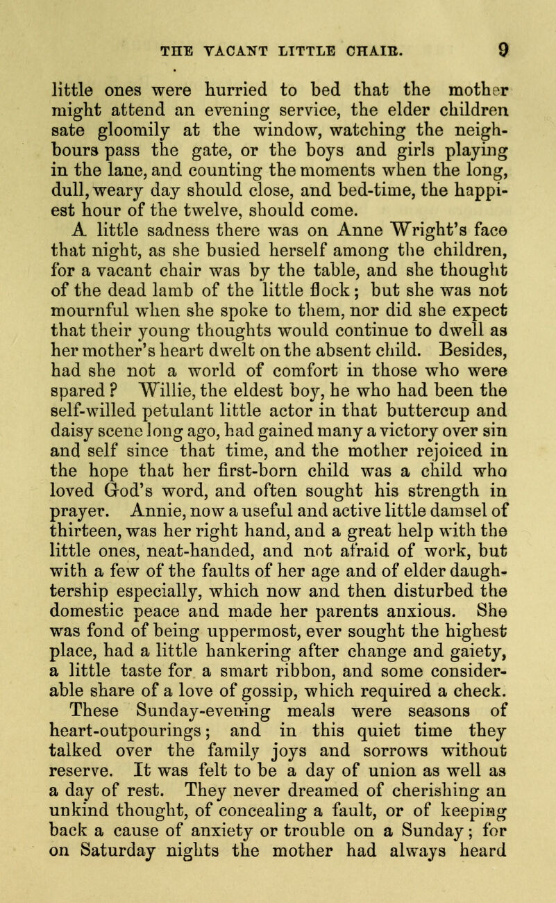 little ones were hurried to bed that the mother might attend an evening service, the elder children sate gloomily at the window, watching the neigh- bours pass the gate, or the boys and girls playing in the lane, and counting the moments when the long, dull, weary day should close, and bed-time, the happi- est hour of the twelve, should come. A little sadness there was on Anne Wright's face that night, as she busied herself among tlie children, for a vacant chair was by the table, and she thought of the dead lamb of the little flock ; but she was not mournful when she spoke to tliem, nor did she expect that their young thoughts would continue to dwell as her mother's heart dwelt on the absent child. Besides, had she not a world of comfort in those who were spared ? AVillie, the eldest boy, he who had been the self-willed petulant little actor in that buttercup and daisy scene long ago, had gained many a victory over sin and self since that time, and the mother rejoiced in the hope that her first-born child was a child who loved Grod's word, and often sought his strength in prayer. Annie, now a useful and active little damsel of thirteen, was her right hand, and a great help with the little ones, neat-handed, and not afraid of work, but with a few of the faults of her age and of elder daugh- tership especially, which now and then disturbed the domestic peace aud made her parents anxious. She was fond of being uppermost, ever sought the highest place, had a little hankering after change and gaiety, a little taste for a smart ribbon, and some consider- able share of a love of gossip, which required a check. These Sunday-evening meals were seasons of heart-outpourings; and in this quiet time they talked over the family joys and sorrows without reserve. It was felt to be a day of union as well as a day of rest. They never dreamed of cherishing an unkind thought, of concealing a fault, or of keeping back a cause of anxiety or trouble on a Sunday; for on Saturday nights the mother had always heard