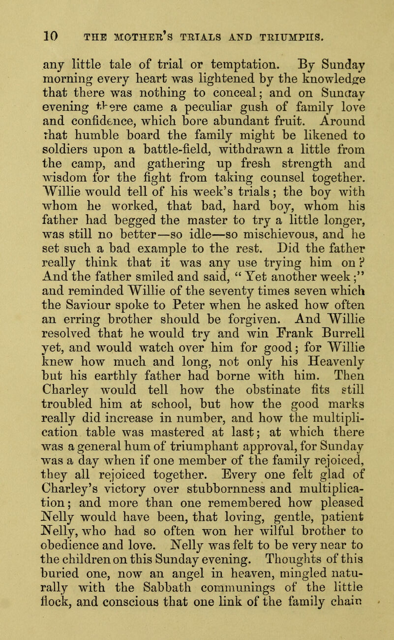 any little tale of trial or temptation. By Sunday morning every heart was lightened by the knowledge that there was nothing to conceal; and on Sunaay evening tVo^e came a peculiar gush of family love and confidence, which bore abundant fruit. Around rhat humble board the family might be likened to soldiers upon a battle-field, withdrawn a little from the camp, and gathering up fresh strength and wisdom for the fight from taking counsel together. Willie would tell of his week's trials; the boy with whom he worked, that bad, hard boy, whom his father had begged the master to try a little longer, was still no better—so idle—so mischievous, and he set such a bad example to the rest. Did the father really think that it was any use trying him on ? And the father smiled and said,  Yet another week and reminded Willie of the seventy times seven which the Saviour spoke to Peter when he asked how often an erring brother should be forgiven. And Willie resolved that he would try and win Frank Burreli yet, and would watch over him for good; for Willie knew how much and long, not only his Heavenly but his earthly father had borne with him. Then Charley would tell how the obstinate fits still troubled him at school, but how the good marks really did increase in number, and how the multipli- cation table was mastered at last; at which there was a general hum of triumphant approval, for Sunday was a day when if one member of the family rejoiced, they all rejoiced together. Every one felt glad of Charley's victory over stubbornness and multiplica- tion; and more than one remembered how pleased Nelly would have been, that loving, gentle, patient Nelly, who had so often won her wilful brother to obedience and love. Nelly was felt to be very near to the children on this Sunday evening. Thoughts of this buried one, now an angel in heaven, mingled natu- rally with the Sabbath communings of the little flock, and conscious that one link of the family chain