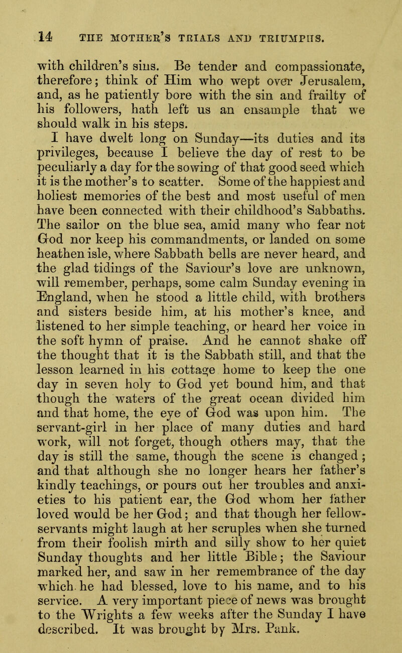 with children's sins. Be tender and compassionate, therefore; think of Him who wept over Jerusalem, and, as he patiently bore with the sin and frailty of his followers, hath left us an ensample that we should walk in his steps. I have dwelt long on Sunday—its duties and its privileges, because I believe the day of rest to be peculiarly a day for the sowing of that good seed which it is the mother's to scatter. Some of the happiest and holiest memories of the best and most useful of men have been connected with their childhood's Sabbaths. The sailor on the blue sea, amid many who fear not God nor keep his commandments, or landed on some heathen isle, where Sabbath bells are never heard, and the glad tidings of the Saviour's love are unknown, will remember, perhaps, some calm Sunday evening in England, when he stood a little child, with brothers and sisters beside him, at his mother's knee, and listened to her simple teaching, or heard her voice in the soft hymn of praise. And he cannot shake off the thought that it is the Sabbath still, and that the lesson learned in his cottage home to keep the one day in seven holy to Grod yet bound him, and that though the waters of the great ocean divided him and that home, the eye of God was upon him. The servant-girl in her place of many duties and hard work, will not forget, though others may, that the day is still the same, though the scene is changed ; and that although she no longer hears her father's kindly teachings, or pours out her troubles and anxi- eties to his patient ear, the God whom her father loved would be her God; and that though her fellow- servants might laugh at her scruples when she turned from their foolish mirth and silly show to her quiet Sunday thoughts and her little Bible; the Saviour marked her, and saw in her remembrance of the day which, he had blessed, love to his name, and to his service. A very important piece of news was brought to the Wrights a few weeks after the Sunday I have described. It was brought by Mrs. Bank.