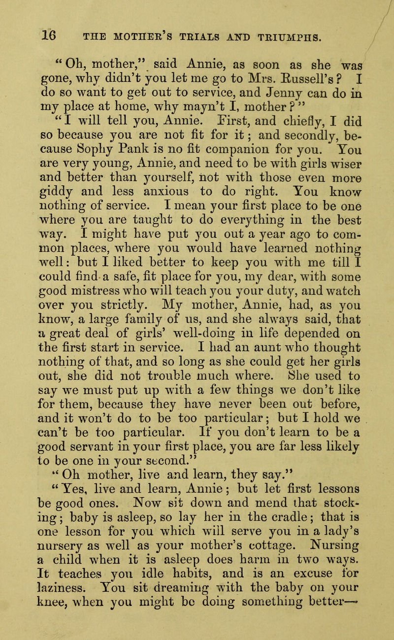  Oh, mother, said Annie, as soon as she was gone, why didn't you let me go to Mrs. Eussell's ? I do so want to get out to service, and Jenny can do in my place at home, why mayn't I, mother ?   I will tell you, Annie. First, and chiefly, I did so because you are not fit for it; and secondly, be- cause Sophy Pank is no fit companion for you. You are very young, Annie, and need to be with girls wiser and better than yourself, not with those even more giddy and less anxious to do right. You know- nothing of service. I mean your first place to be one where you are taught to do everything in the best w^ay. I might have put you out a year ago to com- mon places, where you would have learned nothing well: but I liked better to keep you with me till I could find a safe, fit place for you, my dear, with some good mistress who will teach you your duty, and watch over you strictly. My mother, Annie, had, as you know, a large family of us, and she always said, that a great deal of girls' well-doing in life depended on the first start in service. I had an aunt who thought nothing of that, and so long as she could get her girls out, she did not trouble much where. She used to say we must put up with a few things we don't like for them, because they have never been out before, and it won't do to be too particular; but I hold we can't be too particular. If you don't learn to be a good servant in your first place, you are far less likely to be one in your second. Oh mother, live and learn, they say.  Yes, live and learn, Annie; but let first lessons be good ones. Now sit down and mend that stock- ing ; baby is asleep, so lay her in the cradle; that is one lesson for you which will serve you in a lady's nursery as well as your mother's cottage. Nursing a child when it is asleep does harm in two ways. It teaches you idle habits, and is an excuse for laziness. You sit dreaming with the baby on your knee, when you might be doing something better—