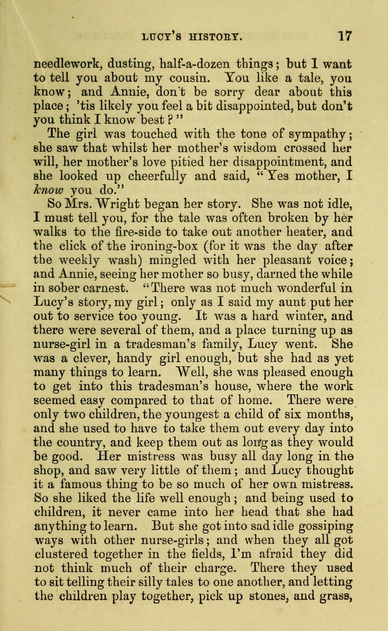 needlework, dusting, half-a-dozen things; but 1 want to tell you about my cousin. You like a tale, you know; and Annie, don't be sorry dear about this place; 'tis likely you feel a bit disappointed, but don't you think I know best ?  The girl was touched with the tone of sympathy; she saw that whilst her mother's wisdom crossed her will, her mother's love pitied her disappointment, and she looked up cheerfully and said,  Yes mother, I know you do. So Mrs. Wright began her story. She was not idle, I must tell you, for the tale was often broken by her walks to the fire-side to take out another heater, and the click of the ironing-box (for it was the day after the weekly wash) mingled with her pleasant voice; and Annie, seeing her mother so busy, darned the while in sober earnest. There was not much wonderful in Lucy's story, my girl; only as I said my aunt put her out to service too young. It was a hard winter, and there were several of them, and a place turning up as nurse-girl in a tradesman's family, Lucy went. She was a clever, handy girl enough, but she had as yet many things to learn. Well, she was pleased enough to get into this tradesman's house, where the work seemed easy compared to that of home. There were only two children, the youngest a child of six months, and she used to have to take them out every day into the country, and keep them out as lon-g as they would be good. Her mistress was busy all day long in the shop, and saw very little of them ; and Lucy thought it a famous thing to be so much of her own mistress. So she liked the life well enough; and being used to children, it never came into her head that she had anything to learn. But she got into sad idle gossiping ways with other nurse-girls; and when they all got clustered together in the fields, I'm afraid they did not think much of their charge. There they used to sit telling their silly tales to one another, and letting the children play together, pick up stones, and grass,