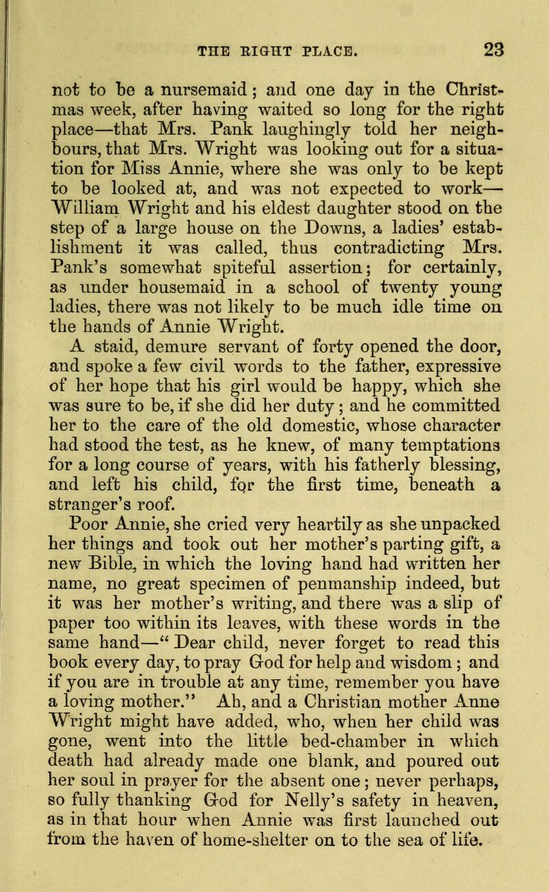 not to be a nursemaid; and one day in tlie Christ- mas week, after having waited so long for the right place—that Mrs. Pank laughingly told her neigh- bours, that Mrs. Wright was looking out for a situa- tion for Miss Annie, where she was only to be kept to be looked at, and was not expected to work— William Wright and his eldest daughter stood on the step of a large house on the Downs, a ladies' estab- lishment it was called, thus contradicting Mrs. Pank's somewhat spiteful assertion; for certainly, as under housemaid in a school of twenty young ladies, there was not likely to be much idle time on the hands of Annie Wright. A staid, demure servant of forty opened the door, and spoke a few civil words to the father, expressive of her hope that his girl would be happy, which she was sure to be, if she did her duty; and he committed her to the care of the old domestic, whose character had stood the test, as he knew, of many temptations for a long course of years, with his fatherly blessing, and left his child, fqr the first time, beneath a stranger's roof. Poor Annie, she cried very heartily as she unpacked her things and took out her mother's parting gift, a new Bible^ in which the loving hand had written her name, no great specimen of penmanship indeed, but it was her mother's writing, and there was a slip of paper too within its leaves, with these words in the same hand— Dear child, never forget to read this book every day, to pray God for help and wisdom ; and if you are in trouble at any time, remember you have a loving mother. Ah, and a Christian mother Anne Wright might have added, who, when her child was gone, went into the little bed-chamber in which death had already made one blank, and poured out her soul in prayer for the absent one; never perhaps, so fully thanking God for Nelly's safety in heaven, as in that hour when Annie was first launched out from the haven of home-shelter on to the sea of life.