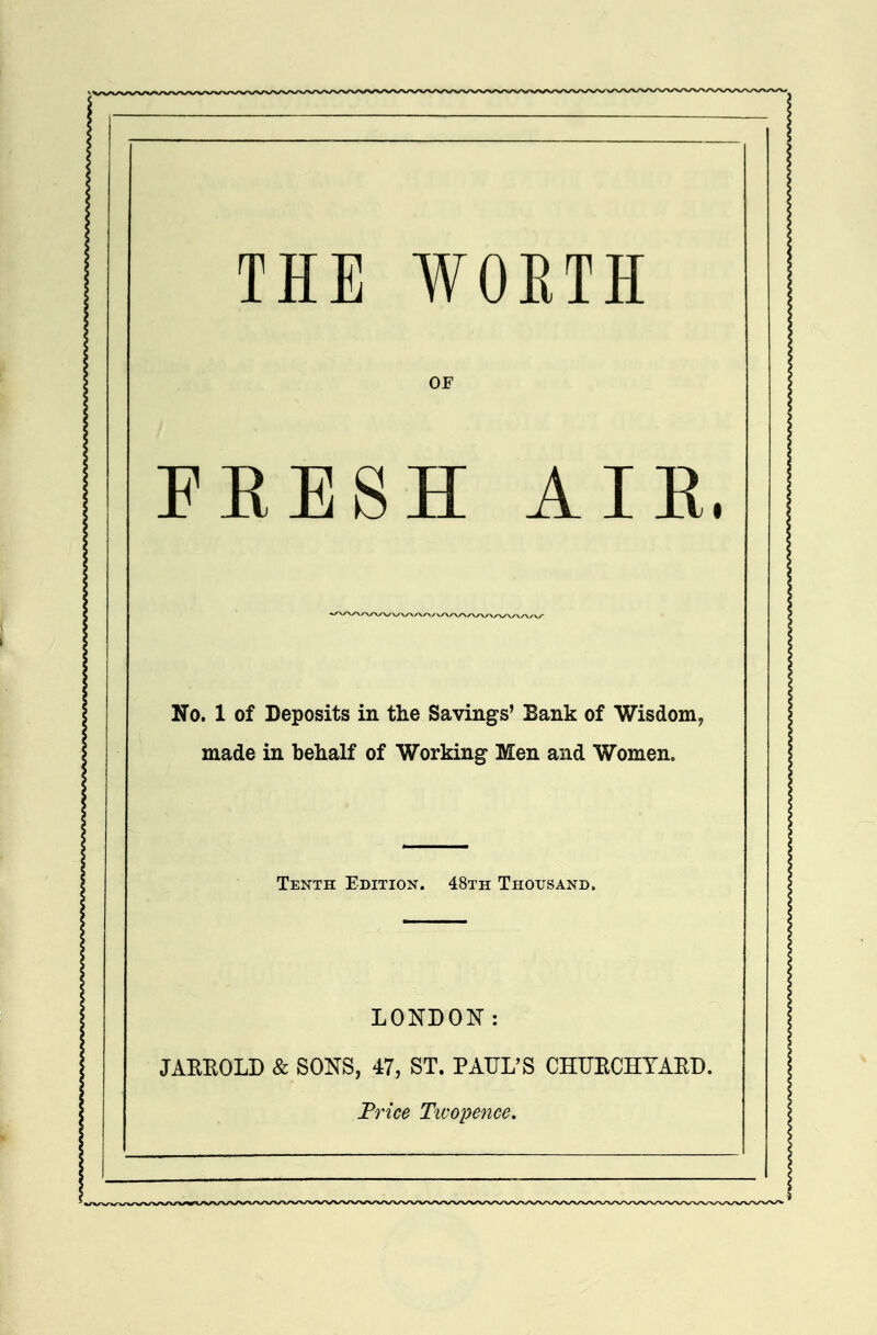 THE WORTH OF FKESH AIE. No. 1 of Deposits in the Savings' Bank of Wisdom, made in behalf of Working Men and Women. Tenth Edition. 48th Thousand. LONDON: JAREOLD & SONS, 47, ST. PAUL'S CHUECHYAEB. Frice Twopence.