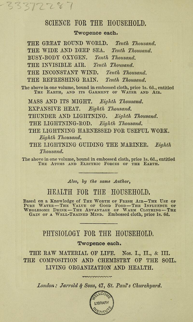 SCIENCE rOE THE HOUSEHOLD. Twopence eacli. THE GEEAT BOUND WOELD. Tenth Thousand, THE WIDE AND DEEP SEA. Tenth Thousand. BUSY-EODY OXYGEN. Tenth Thousand, THE INYISIELE AIE. Tenth Thousand. THE INCONSTANT WIND. Tenth Thousand. THE EEEEESHING EAIN. Tenth Thousand, The above in one volume, bound in embossed cloth, price Is. 6d., entitled The Earth, and its Garment of Water and Air. MASS AND ITS MIGHT. JEighth Thousand. EXPANSIYE HEAT. Eighth Thousand. THUNDEE AND LIGHTNING. MgUh Thousand. THE LIGHTNING-EOD. Eighth Thousand. THE LIGHTNING HAENESSED EOE USEFUL WOEK. Eighth Thousand, THE LIGHTNING GUIDING THE MAEINEE. Eighth Thousand. The above in one volume, bound in embossed cloth, price Is. 6d., entitled The Atoms and Electric Forces of the Earth. Also, ty the same Author, HEALTH FOR THE HOUSEHOLD. Based on a Knowledge of The Worth of Fresh Air—The Use of Pure Water—The Valite of Good Food—The Influence of Wholesome Drink — The Advantage of Warm Clothing —The Gain of a Well-Trained Mind. Embossed cloth, price Is. 6d. PHYSIOLOGY EOE THE HOUSEHOLD. Twopence each, THE EAW MATEEIAL OF LIFE. Nos. I., II., & III. THE COMPOSITION AND CHEMISTEY OF THE SOIL. LIYING OEGANIZATION AND HEALTH. London: Jarrold ^ Sons^ 47, St. TauVs Churchyard.